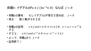命題b： イデアルJが𝑢 ∈ 𝐽 (∃𝑢−1
∈ 𝑅) ならば 𝐽 = 𝑅
• 命題bの意味： もしイデアルJが単元を含めば， 𝐽 = 𝑅
• 単元： 割り算ができる元
• 命題bの証明: 𝑥 ∈ 𝐽 𝑎𝑛𝑑 𝑟 ∈ 𝑅 ⇒ 𝑟𝑥 ∈ 𝐽で，𝑥 = 𝑢, 𝑟 = 𝑢−1
と
する.
• すると， u ∈ 𝐽 𝑎𝑛𝑑 𝑢−1 ∈ 𝑅 ⇒ 𝑢 ∙ 𝑢−1 = 1 ∈ 𝐽
• よって，命題aから 𝐽 = 𝑅
• 証明終了！
 