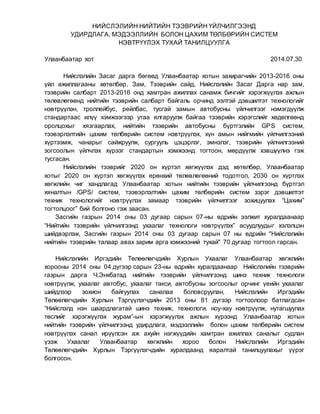 НИЙСЛЭЛИЙН НИЙТИЙН ТЭЭВРИЙН ҮЙЛЧИЛГЭЭНД
УДИРДЛАГА, МЭДЭЭЛЛИЙН БОЛОН ЦАХИМ ТӨЛБӨРИЙН СИСТЕМ
НЭВТРҮҮЛЭХ ТУХАЙ ТАНИЛЦУУЛГА
Улаанбаатар хот 2014.07.30
Нийслэлийн Засаг дарга бөгөөд Улаанбаатар хотын захирагчийн 2013-2016 оны
үйл ажиллагааны хөтөлбөр, Зам, Тээврийн сайд, Нийслэлийн Засаг Дарга нар зам,
тээврийн салбарт 2013-2016 онд хамтран ажиллах санамж бичгийг хэрэгжүүлэх ажлын
төлөвлөгөөнд нийтийн тээврийн салбарт байгаль орчинд ээлтэй дэвшилтэт технологийг
нэвтрүүлэн, троллейбус, рейлбас, тусгай замын автобусны үйлчилгээг нэмэгдүүлж
стандартаас илүү хэмжээгээр утаа ялгаруулж байгаа тээврийн хэрэгслийг хөдөлгөөнд
оролцохыг хязгаарлах, нийтийн тээврийн автобусны бүртгэлийн GPS систем,
тээвэрлэлтийн цахим төлбөрийн систем нэвтрүүлэх, хүн амын нийгмийн үйлчилгээний
хүртээмж, чанарыг сайжруулж, сургууль цэцэрлэг, эмнэлэг, тээврийн үйлчилгээний
зогсоолын үйлчлэх хүрээг стандартын хэмжээнд тогтоон, мөрдүүлж хэвшүүлнэ гэж
тусгасан.
Нийслэлийн тээврийг 2020 он хүртэл хөгжүүлэх дэд хөтөлбөр, Улаанбаатар
хотыг 2020 он хүртэл хөгжүүлэх ерөнхий төлөвлөгөөний тодотгол, 2030 он хүртлэх
хөгжлийн чиг хандлагад Улаанбаатар хотын нийтийн тээврийн үйлчилгээнд бүртгэл
хяналтын /GPS/ систем, тээвэрлэлтийн цахим төлбөрийн систем зэрэг дэвшилтэт
техник технологийг нэвтрүүлэх замаар тээврийн үйлчилгээг зохицуулах “Цахим”
тогтолцоог” бий болгоно гэж заасан.
Засгийн газрын 2014 оны 03 дугаар сарын 07-ны өдрийн ээлжит хуралдаанаар
“Нийтийн тээврийн үйлчилгээнд ухаалаг технологи нэвтрүүлэх” асуудлуудыг хэлэлцэн
шийдвэрлэж, Засгийн газрын 2014 оны 03 дугаар сарын 07 ны өдрийн "Нийслэлийн
нийтийн тээврийн талаар авах зарим арга хэмжээний тухай" 70 дугаар тогтоол гарсан.
Нийслэлийн Иргэдийн Төлөөлөгчдийн Хурлын Ухаалаг Улаанбаатар хөгжлийн
хорооны 2014 оны 04 дүгээр сарын 23-ны өдрийн хуралдаанаар Нийслэлийн тээврийн
газрын дарга Ч.Энхбатад нийтийн тээврийн үйлчилгээнд шинэ техник технологи
нэвтрүүлж, ухаалаг автобус, ухаалаг такси, автобусны зогсоолыг орчинг үеийн ухаалаг
шийдлээр зохион байгуулах саналаа боловсруулан, Нийслэлийн Иргэдийн
Төлөөлөгчдийн Хурлын Тэргүүлэгчдийн 2013 оны 81 дүгээр тогтоолоор батлагдсан
“Нийслэлд нэн шаардлагатай шинэ техник, технологи, ноу-хау нэвтрүүлж, нутагшуулах
төслийг хэрэгжүүлэх журам”-ын хэрэгжүүлэх ажлын хүрээнд Улаанбаатар хотын
нийтийн тээврийн үйлчилгээнд удирдлага, мэдээллийн болон цахим төлбөрийн систем
нэвтрүүлэх санал ирүүлсэн аж ахуйн нэгжүүдийн хамтран ажиллах саналыг судлан
үзэж Ухаалаг Улаанбаатар хөгжлийн хороо болон Нийслэлийн Иргэдийн
Төлөөлөгчдийн Хурлын Тэргүүлэгчдийн хуралдаанд яаралтай танилцуулахыг үүрэг
болгосон.
 