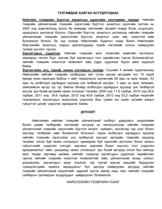 ТУЛГАМДАЖ БАЙГАА АСУУДЛУУДААС
Нийтийн тээврийн бүртгэл хяналтын одоогийн системийн талаар: Нийтийн
тээврийн үйлчилгээний тээврийн хэрэгслийн бүртгэл, хяналтын одоогийн систем нь
2003 онд ашиглалтанд орсон ба өнөөдөр системийн насжилт өндөр болж, хоцрогдон,
шаардлага хангахгүй болсон. Одоогийн бүртгэл, хяналтын системээр нийтийн тээврийн
үйлчилгээний тээврийн хэрэгслтийн бүртгэл, хяналтыг үнэн зөв, оновчтой хийх
боломжгүй болсон ба энэ талаар Нийслэлийн Аудитын газар болон Нийслэлийн
Мэргэжлийн хяналтын газрын шалгалтуудаар тухайн системийг сольж, сайжруулах
талаар дүгнэлт гарсан.
Зорчигчдын судалгаа: Нийтийн тээврийн хөлс төлөлтийн өнөөгийн системээс
хамааран чиглэл бүрт зорчиж буй зорчигчдын тоог нарийвчлан гаргах боломжгүйгээс
нийтийн тээврийн оновчтой төлөвлөлт хийх суурь судалгааг бүрэн хийж чадахгүй
байна.
Зорчигчийн үнэ, тариф, нөхөн олговрын талаар: Сүүлийн 4 жилийн судалгаагаар
Нийслэлийн нийтийн тээврийн салбараар жил тутам зорчих иргэдийн тоо 10 гаруй
хувиар өсөн нэмэгдэж байгаа ч нийт тээвэрлэсэн зорчигчийн 56 хувь нь хөлс төлдөг, 42
хувь нь холбогдох хуулиудын хүрээнд үнэ төлбөргүй зорчдог, 3 хувь нь хөлс төлөхөөс
зайлсхийсэн иргэд тус тус байгаа бөгөөд холбогдох хуулиудын хүрээнд үнэ төлбөргүй
зорчих эрх бүхий иргэдийн нөхөн олговорт төсвөөс 2009 онд 11,9 тэрбум, 2010 онд 26,8
тэрбум, 2011 онд 34,6 тэрбум, 2012 онд 40,6 тэрбум, 2013 онд 53,2 тэрбум төгрөгийг
тээвэрлэсэн зорчигчдын мэдээлэлд үндэслэж биш тухайн аж ахуйн нэгжийн ажлын
гүйцэтгэл цагийг үндэслэн хуваарилж байна.
ДҮГНЭЛТ
Нийслэлийн нийтийн тээврийн үйлчилгээний салбарт удирдлага, мэдээллийн
болон цахим төлбөрийн системийг цогцоор нь нэвтрүүлснээр нийтийн тээврийн
үйлчилгээний тээврийн хэрэгслийн бүртгэл хяналт, сайжирч, зорчигчид гар утас болон
картаар төлбөрөө хийх боломжтой болохоос гадна холбогдох хуулиудын хүрээнд
нийтийн тээврийн хэрэгслээр үнэ төлбөргүй зорчдог иргэдийн тээврийн зардалд
төсвөөс олгож буй нөхөн олговорыг хувиарилж буй одоогийн аргачлал болох ажлын
гүйцэтгэлийг үндэслэн олгодог зарчмыг өөрчилж бодит зорчсон тоог үндэслэн
хуваарилалтыг хийх, цаашлаад нөхөн олговорыг эрх бүхий иргэдэд олгож бүх нийтээр
хөлс төлдөг зарчимд шилжих, нийтийн тээврээр зорчигчдын судалгааг нарийвчлан
гаргаж нийтийн тээврийн оновчтой төлөвлөлтийг хийх, үйлчилгээний чанар, соёлыг
дээшлүүлэх, зорчигчдын аюул осолгүй, тав тухтай зорчих нөхцлийг бүрдүүлэн
тээвэрлэгчдийн сахилга хариуцлагыг бүх шатанд сайжруулах, иргэдэд нийтийн
тээврийн үйлчилгээний мэдээллийг шуурхай хүргэх ажилд ахиц гарч нийтийн тээврийн
салбарын тулгамдсан асуудлуудыг шийдвэрлэх боломжтой.
НИЙСЛЭЛИЙН ТЭЭВРИЙН ГАЗАР
 