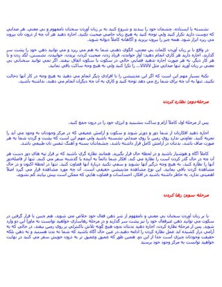 ،‫اﻳﺴﺘﺎدﻩ‬ ‫ﻳﺎ‬ ‫ﻧﺸﺴﺘﻪ‬‫ﻣﻌﻨﻲ‬ ‫ﺑﻲ‬ ‫و‬ ‫ﻧﺎﻣﻔﻬﻮم‬ ‫ﺳﺨﻨﺎن‬ ‫ﺁوردن‬ ‫زﺑﺎن‬ ‫ﺑﺮ‬ ‫ﺑﻪ‬ ‫آﻨﻴﺪ‬ ‫ﺷﺮوع‬ ‫و‬ ‫ﺑﺒﻨﺪﻳﺪ‬ ‫را‬ ‫ﺧﻮد‬ ‫ﭼﺸﻤﺎن‬.‫ﺻﺪاﻳﻲ‬ ‫هﺮ‬
‫ﻧﻜﻨﻴﺪ‬ ‫ﺻﺤﺒﺖ‬ ‫ﺧﺎﺻﻲ‬ ‫زﺑﺎن‬ ‫هﻴﭻ‬ ‫ﺑﻪ‬ ‫آﻨﻴﺪ‬ ‫ﺗﻮﺟﻪ‬ ‫وﻟﻲ‬ ‫آﻨﻴﺪ‬ ‫ﺗﻜﺮار‬ ‫دارﻳﺪ‬ ‫دوﺳﺖ‬ ‫آﻪ‬.‫ﺑﻴﺮون‬ ‫ﺗﺎن‬ ‫درون‬ ‫از‬ ‫ﭼﻪ‬ ‫ﺁن‬ ‫هﺮ‬ ‫دهﻴﺪ‬ ‫اﺟﺎزﻩ‬
‫ﺷﻮد‬ ‫اﺑﺮاز‬ ‫رﻳﺰد‬ ‫ﻣﻲ‬.‫ﭼﻴﺰ‬ ‫هﻤﻪ‬‫ﺷﻮﻳﺪ‬ ‫دﻳﻮاﻧﻪ‬ ً‫ﻼ‬‫آﺎﻣ‬ ‫ﺁﮔﺎهﺎﻧﻪ‬ ‫و‬ ‫ﺑﺮﻳﺰﻳﺪ‬ ‫ﺑﻴﺮون‬ ‫را‬.
‫ﺳﺮ‬ ‫ﭘﺸﺖ‬ ‫را‬ ‫ﺧﻮد‬ ‫ذهﻦ‬ ‫ﺗﻮاﻧﻴﺪ‬ ‫ﻣﻲ‬ ‫و‬ ‫رﻳﺰد‬ ‫ﻣﻲ‬ ‫هﻢ‬ ‫ﺑﻪ‬ ‫ﺷﻤﺎ‬ ‫ذهﻨﻲ‬ ‫اﻟﮕﻮي‬ ،‫ﻣﻌﻨﻲ‬ ‫ﺑﻲ‬ ‫آﻠﻤﺎت‬ ‫ﺁوردن‬ ‫زﺑﺎن‬ ‫ﺑﺮ‬ ‫ﺑﺎ‬ ‫واﻗﻊ‬ ‫در‬
‫ﮔﺬارﻳﺪ‬.،‫ﺧﻮاﻧﺪن‬ ‫ﺁواز‬ ‫دهﻴﺪ؛‬ ‫اﻧﺠﺎم‬ ‫آﺎري‬ ‫هﺮ‬ ‫دارﻳﺪ‬ ‫اﺟﺎزﻩ‬،‫زدن‬ ‫ﻓﺮﻳﺎد‬‫زد‬ ‫ﻟﮕﺪ‬ ،‫ﻧﺸﺴﺘﻦ‬ ،‫ﺧﻮاﺑﻴﺪن‬ ،‫ﭘﺮﻳﺪن‬ ،‫آﺮدن‬ ‫ﺻﺤﺒﺖ‬‫ﻳﺎ‬ ‫و‬ ‫ن‬
‫دﻳﮕﺮ‬ ‫آﺎر‬ ‫هﺮ‬.‫ﺑﻴﻔﺘﺪ‬ ‫اﺗﻔﺎق‬ ‫ﺳﻜﻮن‬ ‫ﻳﺎ‬ ‫ﺳﻜﻮت‬ ‫در‬ ‫ﺧﺎﻟﻲ‬ ‫ﻓﻀﺎﻳﻲ‬ ‫ﻧﺪهﻴﺪ‬ ‫اﺟﺎزﻩ‬ ‫ﺻﻮرت‬ ‫هﺮ‬ ‫ﺑﻪ‬.‫ﺑﻲ‬ ‫ﺳﺨﻨﺎﻧﻲ‬ ‫ﺗﻮاﻧﻴﺪ‬ ‫ﻧﻤﻲ‬ ‫اﮔﺮ‬
‫ﻻﻻﻻﻻ‬ ‫ﻣﺜﻞ‬ ‫ﺻﺪاﻳﻲ‬ ‫ﺗﻨﻬﺎ‬ ‫ﺁورﻳﺪ‬ ‫زﺑﺎن‬ ‫ﺑﺮ‬ ‫ﻣﻌﻨﻲ‬...‫ﻧﻤﺎﻧﻴﺪ‬ ‫ﺑﺎﻗﻲ‬ ‫ﺳﺎآﺖ‬ ‫وﺟﻪ‬ ‫هﻴﭻ‬ ‫ﺑﻪ‬ ‫وﻟﻲ‬ ‫آﻨﻴﺪ‬ ‫ﺗﻜﺮا‬ ‫را‬.
‫ﻧﻜﺘﺔ‬‫اﻓﺮ‬ ‫ﺑﺎ‬ ‫را‬ ‫ﻣﺪﻳﺘﻴﺸﻦ‬ ‫اﻳﻦ‬ ‫اﮔﺮ‬ ‫آﻪ‬ ‫اﺳﺖ‬ ‫اﻳﻦ‬ ‫ﻣﻬﻢ‬ ‫ﺑﺴﻴﺎر‬‫دﺧﺎﻟﺖ‬ ‫ﺁﻧﻬﺎ‬ ‫آﺎر‬ ‫در‬ ‫وﺟﻪ‬ ‫هﻴﭻ‬ ‫ﺑﻪ‬ ‫دهﻴﺪ‬ ‫ﻣﻲ‬ ‫اﻧﺠﺎم‬ ‫دﻳﮕﺮ‬ ‫ادي‬
‫ﻧﻜﻨﻴﺪ‬.‫ﺑﺎﺷﻴﺪ‬ ‫ﻧﺪاﺷﺘﻪ‬ ،‫دهﻨﺪ‬ ‫ﻣﻲ‬ ‫اﻧﺠﺎم‬ ‫دﻳﮕﺮان‬ ‫ﭼﻪ‬ ‫ﺁن‬ ‫ﺑﻪ‬ ‫آﺎري‬ ‫و‬ ‫آﻨﻴﺪ‬ ‫ﺗﻮﺟﻪ‬ ‫دهﺪ‬ ‫ﻣﻲ‬ ‫رخ‬ ‫ﺷﻤﺎ‬ ‫ﺑﺮاي‬ ‫ﭼﻪ‬ ‫ﺁن‬ ‫ﺑﻪ‬ ‫ﺗﻨﻬﺎ‬.
‫ﻣﺮﺣﻠﺔ‬‫دوم‬:‫آﺮدن‬ ‫ﻧﻈﺎرﻩ‬
‫د‬ ‫در‬ ‫را‬ ‫ﺧﻮد‬ ‫اﻧﺮژي‬ ‫و‬ ‫ﺑﻨﺸﻴﻨﻴﺪ‬ ‫ﺳﺎآﺖ‬ ‫و‬ ‫ﺁرام‬ ً‫ﻼ‬‫آﺎﻣ‬ ‫اول‬ ‫ﻣﺮﺣﻠﺔ‬ ‫از‬ ‫ﭘﺲ‬‫آﻨﻴﺪ‬ ‫ﺟﻤﻊ‬ ‫رون‬.
‫را‬ ‫ﺁﻳﺪ‬ ‫ﻣﻲ‬ ‫وﺟﻮد‬ ‫ﺑﻪ‬ ‫وﺟﻮدﺗﺎن‬ ‫ﻣﺮآﺰ‬ ‫در‬ ‫آﻪ‬ ‫ﻋﻤﻴﻘﻲ‬ ‫ﺁراﻣﺶ‬ ‫و‬ ‫ﺳﻜﻮت‬ ‫و‬ ‫ﺷﻮﻧﺪ‬ ‫دورﺗﺮ‬ ‫و‬ ‫دور‬ ‫ﺷﻤﺎ‬ ‫از‬ ‫اﻓﻜﺎرﺗﺎن‬ ‫دهﻴﺪ‬ ‫اﺟﺎزﻩ‬
‫آﻨﻴﺪ‬ ‫ﺗﺠﺮﺑﻪ‬.‫هﺮ‬ ‫ﺑﻪ‬ ‫ﺷﻤﺎ‬ ‫ﮔﺮدن‬ ‫و‬ ‫ﭘﺸﺖ‬ ‫آﻪ‬ ‫اﺳﺖ‬ ‫اﻳﻦ‬ ‫ﻣﻬﻢ‬ ‫وﻟﻲ‬ ‫ﺑﺎﺷﻴﺪ‬ ‫ﻧﺸﺴﺘﻪ‬ ‫ﺻﻨﺪﻟﻲ‬ ‫روي‬ ‫ﻳﺎ‬ ‫زﻣﻴﻦ‬ ‫روي‬ ‫ﻧﺪارد‬ ‫ﺗﻔﺎوﺗﻲ‬
‫ﻗ‬ ‫آﺎﻣﻞ‬ ‫ﺁراﻣﺶ‬ ‫در‬ ‫ﺑﺪﻧﺘﺎن‬ ،‫ﺑﺎﺷﺪ‬ ‫ﺻﺎف‬ ‫ﺻﻮرت‬‫ﺑﺎﺷﺪ‬ ‫ﻃﺒﻴﻌﻲ‬ ‫ﺗﺎن‬ ‫ﺗﻨﻔﺲ‬ ‫ﺁهﻨﮓ‬ ‫و‬ ‫ﺑﺴﺘﻪ‬ ‫ﭼﺸﻤﺎﻧﺘﺎن‬ ،‫ﺑﺎﺷﺪ‬ ‫داﺷﺘﻪ‬ ‫ﺮار‬.
‫ﻟﺤﻈﺔ‬ ‫در‬ ‫و‬ ‫ﺑﺎﺷﻴﺪ‬ ‫هﻮﺷﻴﺎر‬ ‫و‬ ‫ﺁﮔﺎﻩ‬ ً‫ﻼ‬‫آﺎﻣ‬‫ﺑﮕﻴﺮﻳﺪ‬ ‫ﻗﺮار‬ ‫ﺣﺎل‬.‫هﺮ‬ ‫دﺳﺖ‬ ‫دور‬ ‫هﺎي‬ ‫ﺗﭙﻪ‬ ‫ﻓﺮاز‬ ‫ﺑﺮ‬ ‫آﻪ‬ ‫ﺑﺎﺷﻴﺪ‬ ‫ﮔﺮي‬ ‫ﻧﻈﺎرﻩ‬ ‫هﻤﺎﻧﻨﺪ‬
‫آﻨﺪ‬ ‫ﻣﻲ‬ ‫ﻧﻈﺎرﻩ‬ ‫را‬ ‫اﺳﺖ‬ ‫آﺮدن‬ ‫ﮔﺬر‬ ‫ﺣﺎل‬ ‫در‬ ‫ﭼﻪ‬ ‫ﺁن‬.‫آ‬ ‫ﻣﻲ‬ ‫ﺳﻔﺮ‬ ‫ﮔﺬﺷﺘﻪ‬ ‫ﻳﺎ‬ ‫ﺁﻳﻨﺪﻩ‬ ‫ﺑﻪ‬ ً‫ﺎ‬‫داﺋﻤ‬ ‫ﺷﻤﺎ‬ ‫اﻓﻜﺎر‬‫ﻨﻨﺪ‬.‫ﻓﺎﺻﻠﺔ‬ ‫از‬ ‫ﺗﻨﻬﺎ‬‫دور‬
‫آﻨﻴﺪ‬ ‫ﻗﻀﺎوت‬ ‫ﺁﻧﻬﺎ‬ ‫درﺑﺎرة‬ ‫ﻧﻜﻨﻴﺪ‬ ‫ﺳﻌﻲ‬ ‫و‬ ‫ﻧﺸﻮﻳﺪ‬ ‫ﺁﻧﻬﺎ‬ ‫درﮔﻴﺮ‬ ‫وﺟﻪ‬ ‫هﻴﭻ‬ ‫ﺑﻪ‬ ،‫آﻨﻴﺪ‬ ‫ﻧﻈﺎرﻩ‬ ‫را‬ ‫ﺁﻧﻬﺎ‬.‫ﻟﺤﻈﺔ‬ ‫در‬ ‫ﺗﻨﻬﺎ‬‫ﺣﺎل‬ ‫در‬ ‫و‬ ‫اآﻨﻮن‬
‫ﺑﻤﺎﻧﻴﺪ‬ ‫ﺑﺎﻗﻲ‬ ‫آﺮدن‬ ‫ﻣﺸﺎهﺪﻩ‬.ً‫ﻼ‬‫اﺻ‬ ‫ﮔﻴﺮد‬ ‫ﻣﻲ‬ ‫ﻗﺮار‬ ‫ﻣﺸﺎهﺪﻩ‬ ‫ﻣﻮرد‬ ‫ﭼﻪ‬ ‫ﺁن‬ ،‫اﺳﺖ‬ ‫ﺣﻘﻴﻘﻲ‬ ‫ﻣﺪﻳﺘﻴﺸﻦ‬ ‫ﻣﺸﺎهﺪﻩ‬ ‫ﻧﻮع‬ ‫اﻳﻦ‬
‫ﻧﺪارد‬ ‫اهﻤﻴﺘﻲ‬.‫دا‬ ‫ﺧﺎﻃﺮ‬ ‫ﺑﻪ‬‫ﻧﺸﻮﻳﺪ‬ ‫ﮔﻢ‬ ‫ﺑﻴﺎﻳﻨﺪ‬ ‫ﭘﻴﺶ‬ ‫اﺳﺖ‬ ‫ﻣﻤﻜﻦ‬ ‫آﻪ‬ ‫هﺎﻳﻲ‬ ‫ﻗﻀﺎوت‬ ‫و‬ ‫اﺣﺴﺎﺳﺎت‬ ،‫اﻓﻜﺎر‬ ‫در‬ ‫ﺑﺎﺷﻴﺪ‬ ‫ﺷﺘﻪ‬.
‫ﻣﺮﺣﻠﺔ‬‫ﺳﻮم‬:‫آﺮدن‬ ‫رهﺎ‬
‫در‬ ‫ﮔﺮﻓﺘﻦ‬ ‫ﻗﺮار‬ ‫ﺑﺎ‬ ‫ﭼﻨﻴﻦ‬ ‫هﻢ‬ ،‫ﺷﻮﻳﺪ‬ ‫ﻣﻲ‬ ‫ﺧﻼص‬ ‫ﺧﻮد‬ ‫ﻓﻌﺎل‬ ‫ذهﻦ‬ ‫ﺷﺮ‬ ‫از‬ ‫ﻧﺎﻣﻔﻬﻮم‬ ‫و‬ ‫ﻣﻌﻨﻲ‬ ‫ﺑﻲ‬ ‫ﺳﺨﻨﺎن‬ ‫ﺁوردن‬ ‫زﺑﺎن‬ ‫ﺑﺮ‬ ‫ﺑﺎ‬
‫ﺳﺮ‬ ‫ﭘﺸﺖ‬ ‫ﻧﻴﺰ‬ ‫را‬ ‫ﺧﻮد‬ ‫ﻏﻴﺮﻓﻌﺎل‬ ‫ذهﻦ‬ ‫ﺗﻮاﻧﻴﺪ‬ ‫ﻣﻲ‬ ‫ﺳﻜﻮت‬‫ﻣﺮﺣﻠﺔ‬ ‫در‬ ‫و‬ ‫ﮔﺬارﻳﺪ‬‫وارد‬ ‫دو‬ ‫اﻳﻦ‬ ‫ﻣﺎورا‬ ‫ﺑﻪ‬ ‫ﺗﻮاﻧﺴﺖ‬ ‫ﺧﻮاهﻴﺪ‬ ‫رهﺎﺳﺎزي‬
‫ﺷﻮﻳﺪ‬.‫ﻣﺮﺣﻠﺔ‬ ‫از‬ ‫ﭘﺲ‬‫ﺑﻴﻔﺘﺪ‬ ‫زﻣﻴﻦ‬ ‫روي‬ ‫ﺑﺮ‬ ‫ﻳﺎآﻨﺘﺮﻟﻲ‬ ‫ﺗﻼش‬ ‫ﮔﻮﻧﻪ‬ ‫هﻴﭻ‬ ‫ﺑﺪون‬ ‫ﺑﺪﻧﺘﺎن‬ ‫دهﻴﺪ‬ ‫اﺟﺎزﻩ‬ ،‫آﺮدن‬ ‫ﻧﻈﺎرﻩ‬.‫ﺑﻪ‬ ‫آﻪ‬ ‫ﺣﺎﻟﻲ‬ ‫در‬
،‫دهﻴﺪ‬ ‫اداﻣﻪ‬ ‫را‬ ‫آﺮدن‬ ‫ﻧﻈﺎرﻩ‬ ‫ﻋﻤﻞ‬ ‫اﻳﺪ‬ ‫آﺸﻴﺪﻩ‬ ‫دراز‬ ‫ﺁراﻣﻲ‬‫ﻧﻪ‬ ‫ﺷﻤﺎ‬ ‫آﻪ‬ ‫ﺑﺎﺷﻴﺪ‬ ‫ﺁﮔﺎﻩ‬ ‫ﺣﺎل‬ ‫ﻋﻴﻦ‬ ‫در‬‫ﺑﻠﻜﻪ‬ ‫ذهﻦ‬ ‫ﻧﻪ‬ ‫و‬ ‫هﺴﺘﻴﺪ‬ ‫ﺑﺪن‬
‫دو‬ ‫اﻳﻦ‬ ‫از‬ ‫ﺟﺪا‬ ‫اﺳﺖ‬ ‫ﭼﻴﺰي‬ ‫وﺟﻮدﺗﺎن‬ ‫ﺣﻘﻴﻘﺖ‬.‫ﻧﻬﺎﻳﺖ‬ ‫در‬ ‫آﻨﻴﺪ‬ ‫ﻣﻲ‬ ‫ﺳﻔﺮ‬ ‫ﺧﻮﻳﺶ‬ ‫درون‬ ‫ﺑﻪ‬ ‫ﺗﺮ‬ ‫وﻋﻤﻴﻖ‬ ‫ﻋﻤﻴﻖ‬ ‫آﻪ‬ ‫ﻃﻮر‬ ‫هﻤﻴﻦ‬
‫ﺑﺮﺳﻴﺪ‬ ‫ﺧﻮد‬ ‫وﺟﻮد‬ ‫ﻣﺮآﺰ‬ ‫ﺑﻪ‬ ‫ﺗﻮاﻧﺴﺖ‬ ‫ﺧﻮاهﻴﺪ‬
 