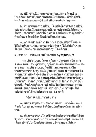 ๑. พิธีกรดำาเนินการการตามกำาหนดการ โดยเชิญ
ประธานเปิดการสัมมนา หลังจากนั้นพิธีกรแนะนำาหัวข้อที่จะ
ดำาเนินการสัมมนาและผู้ร่วมดำาเนินการอภิปรายทุกคน
๒. เริ่มดำาเนินการอภิปราย โดยเปิดโอกาสให้ผู้อภิปราย
แสดงความคิดเห็นของตนอย่างอิสระ หลังจากนั้นพิธีกรอาจ
จัดช่วงเวลาสำาหรับแลกเปลี่ยนความคิดเห็นระหว่างผู้อภิปราย
ด้วยกันเอง โดยพิธีกรเป็นผู้สรุปในแต่ละตอน
๓. การจัดสถานที่การสัมมนา ควรจัดเวทียกพื้นและมี
โต๊ะสำาหรับการวางเอกสารและวัสดุต่าง ๆ ให้แก่ผู้อภิปราย
โดยจัดเป็นลักษณะแถวเดี่ยวหรือรูปโค้งเล็กน้อย
๒. การอภิปรายแบบซิมโพเซียม Symposium
การอภิปรายแบบนี้เหมาะกับการประชุมทางวิชาการ
ซึ่งจะประกอบด้วยผู้เชียวชาญซึ่งอาจจะเป็นวิทยากรประมาณ
๒-๖ คน การอภิปรายแบบนี้จะมีลักษณะของความเป็น
ทางการค่อนข้างมาก ฉะนั้นผู้อภิปรายจึงต้องมีการเตรียมตัว
ล่วงหน้ามาอย่างดี ซึ่งผู้อภิปรายจะเตรียมความรู้ในส่วนของ
ตนที่รับผิดชอบตอนใดตอนหนึ่งที่ตนได้รับมอบหมายซึ่งการ
บรรยายในการอภิปรายแบบนี้วิทยากรจะไม่ก้าวก่ายหรือซำ้า
ซ้อนกับ หัวข้อของวิทยากรท่านอื่น โดยวิทยากรแต่ละท่าน
ต้องเสนอแนวคิดที่ตรงประเด็นเป้าหมายให้มากที่สุด โดย
แต่ละท่านจะใช้เวลาประมาณ ๑๐-๑๕ นาที
วิธีการดำาเนินการอภิปราย
๑. พิธีกรเชิญประธานเปิดการอภิปราย จากนั้นแนะนำา
หัวข้อที่บรรยายและแนะนำาพิธีกรภูมิหลังของวิทยากรแต่ละ
ท่าน
๒. เริ่มการบรรยายโดยพิธีกรหรือประธานจะเป็นผู้เชื่อม
โยงการบรรยายของวิทยากร แต่ละท่านและสรุปบางตอนที่มี
เนื้อหาประทับใจเป็นพิเศษและคอยประสานงานให้การ
2
 