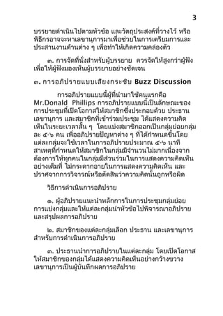 บรรยายดำาเนินไปตามหัวข้อ และวัตถุประสงค์ที่วางไว้ หรือ
พิธีกรอาจจะหาเลขานุการมาเพื่อช่วยในการเตรียมการและ
ประสานงานด้านต่าง ๆ เพื่อทำาให้เกิดความคล่องตัว
๓. การจัดที่นั่งสำาหรับผู้บรรยาย ควรจัดให้สูงกว่าผู้ฟัง
เพื่อให้ผู้ฟังมองเห็นผู้บรรยายอย่างชัดเจน
๓. การอภิปรายแบบเสียงกระซิบ Buzz Discussion
การอภิปรายแบบนี้ผู้ที่นำามาใช้คนแรกคือ
Mr.Donald Phillips การอภิปรายแบบนี้เป็นลักษณะของ
การประชุมที่เปิดโอกาสให้สมาชิกซึ่งประกอบด้วย ประธาน
เลขานุการ และสมาชิกที่เข้าร่วมประชุม ได้แสดงความคิด
เห็นในระยะเวลาสั้น ๆ โดยแบ่งสมาชิกออกเป็นกลุ่มย่อยกลุ่ม
ละ ๕-๖ คน เพื่ออภิปรายปัญหาต่าง ๆ ที่ได้กำาหนดขึ้นโดย
แต่ละกลุ่มจะใช้เวลาในการอภิปรายประมาณ ๕-๖ นาที
สาเหตุที่กำาหนดให้สมาชิกในกลุ่มมีจำานวนไม่มากเนื่องจาก
ต้องการให้ทุกคนในกลุ่มมีส่วนร่วมในการแสดงความคิดเห็น
อย่างเต็มที่ ไม่กระดากอายในการแสดงความคิดเห็น และ
ปราศจากการวิจารณ์หรือตัดสินว่าความคิดนั้นถูกหรือผิด
วิธีการดำาเนินการอภิปราย
๑. ผู้อภิปรายแนะนำาหลักการในการประชุมกลุ่มย่อย
การแบ่งกลุ่มและให้แต่ละกลุ่มนำาหัวข้อไปพิจารณาอภิปราย
และสรุปผลการอภิปราย
๒. สมาชิกของแต่ละกลุ่มเลือก ประธาน และเลขานุการ
สำาหรับการดำาเนินการอภิปราย
๓. ประธานนำาการอภิปรายในแต่ละกลุ่ม โดยเปิดโอกาส
ให้สมาชิกของกลุ่มได้แสดงความคิดเห็นอย่างกว้างขวาง
เลขานุการเป็นผู้บันทึกผลการอภิปราย
3
 