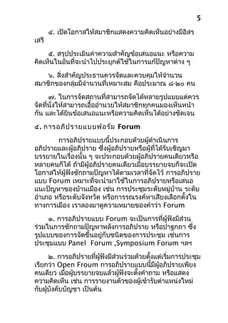 ๔. เปิดโอกาสให้สมาชิกแสดงความคิดเห็นอย่างมีอิสร
เสรี
๕. สรุปประเมินค่าความสำาคัญข้อเสนอแนะ หรือความ
คิดเห็นในอันที่จะนำาไปประยุกต์ใช้ในการแก้ปัญหาต่าง ๆ
๖. สิ่งสำาคัญประธานควรจัดและควบคุมให้จำานวน
สมาชิกของกลุ่มมีจำานวนที่เหมาะสม คือประมาณ ๘-๒๐ คน
๗. ในการจัดสถานที่สามารถจัดได้หลายรูปแบบแต่ควร
จัดที่นั่งให้สามารถเอื้ออำานวยให้สมาชิกทุกคนมองเห็นหน้า
กัน และได้ยินข้อเสนอแนะหรือความคิดเห็นได้อย่างชัดเจน
๕. การอภิปรายแบบฟอรัม Forum
การอภิปรายแบบนี้ประกอบด้วยผู้ดำาเนินการ
อภิปรายและผู้อภิปราย ซึ่งผู้อภิปรายหรือผู้ที่ได้รับเชิญมา
บรรยายในเรื่องนั้น ๆ จะประกอบด้วยผู้อภิปรายคนเดียวหรือ
หลายคนก็ได้ ถ้ามีผู้อภิปรายคนเดียวเมื่อบรรยายจบก็จะเปิด
โอกาสให้ผู้ฟังซักถามปัญหาได้ตามเวลาที่จัดไว้ การอภิปราย
แบบ Forum เหมาะที่จะนำามาใช้ในการอภิปรายหรือเสนอ
แนะปัญหาของบ้านเมือง เช่น การประชุมระดับหมู่บ้าน ระดับ
อำาเภอ หรือระดับจังหวัด หรือการรณรงค์หาเสียงเลือกตั้งใน
ทางการเมือง เราลองมาดูความหมายของคำาว่า Forum
๑. การอภิปรายแบบ Forum จะเป็นการที่ผู้ฟังมีส่วน
ร่วมในการซักถามปัญหาหลังการอภิปราย หรือปาฐกถา ซึ่ง
รูปแบบของการจัดขึ้นอยู่กับชนิดของการประชุม เช่นการ
ประชุมแบบ Panel Forum ,Symposium Forum ฯลฯ
๒. การอภิปรายที่ผู้ฟังมีส่วนร่วมด้วยตั้งแต่เริ่มการประชุม
เรียกว่า Open Froum การอภิปรายแบบนี้มีผู้อภิปรายเพียง
คนเดียว เมื่อผู้บรรยายจบแล้วผู้ฟังจะตั้งคำาถาม หรือแสดง
ความคิดเห็น เช่น การรายงานตัวของผู้เข้ารับตำาแหน่งใหม่
กับผู้บังคับบัญชา เป็นต้น
5
 