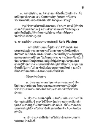 ๓. การอภิปราย ณ ที่สาธารณะที่จัดขึ้นเป็นประจำา เพื่อ
แก้ปัญหาส่วนรวม เช่น Commuity Forum หรือการ
รณรงค์หาเสียงของสมัครสมาชิกสภาผู้แทนราษฎร
สรุป ว่าการประชุมสัมมนาแบบ Forum ควรมีผู้ดำาเนิน
การอภิปรายที่มีความรู้ ความสามารถและเข้าใจถึงปัญหา
อย่างลึกซึ้งเป็นผู้ดำาเนินการอภิปราย เพื่อจะได้บรรลุ
วัตถุประสงค์อย่างสูงสุด
๖. การอภิปรายแบบบทบาทสมมุติ Role Playing
การอภิปรายแบบนี้ผู้ประชุมได้มีโอกาสแสดง
บทบาทสมมุติ ตามสถานการณ์ใดสถานการณ์หนึ่งเหมือน
สภาพความเป็นจริง แต่จะเน้นลักษณะของปัญหาที่ต้องเผชิญ
และขบวนการแก้ปัญหาในลักษณะต่าง ๆ ส่วนโครงเรื่องนั้นผู้
จัดประชุมจะเป็นผู้กำาหนด แต่จะให้ผู้เข้าร่วมประชุมแสดง
ความรู้สึกออกมาตามบทบาทที่ได้สมมุติไว้ซึ่งการประชุมแบบ
นี้จะเปิดโอกาสให้สมาชิกสัมผัสประสบการณ์ใหม่ ๆ และยัง
เป็นการพัฒนาทักษะด้านมนุษยสัมพันธ์ด้วย
วิธีการดำาเนินการ
๑. ประธานและเลขานุการต้องทราบและเข้าใจ
ปัญหาอย่างชัดเจน โดยประธานและเลขานุการเป็นผู้ทำา
หน้าที่ประสานงานอย่างใกล้ชิดระหว่างสมาชิกที่เข้าร่วม
ประชุม
๒. ประธานจะเลือกผู้ที่จะแสดงในแต่ละบทบาทที่ได้
รับการสมมุติขึ้น ซึ่งควรใช้วิธีการจับสลากและการเลือกตัว
บุคคลไม่ควรบอกให้สมาชิกทราบล่วงหน้า ซึ่งในการแสดง
บทบาทสมมุตินี้ควรให้สมาชิกมีเวลาเตรียมตัวเพียงเล็กน้อย
เท่านั้น
๓. ประธานควรเปิดโอกาสให้สมาชิกแสดงบทบาท
ของตนอย่างเต็มที่
6
 