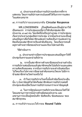 ๔. ประธานจะดำาเนินการอภิปรายหลังจากที่การ
แสดงจบ โดยการอภิปรายควรเน้นผลที่ได้รับจากการแสดง
ในแต่ละบทบาท
๗. การอภิปรายแบบตอบกลับ Circular Response
MR.LONDERMEN เป็นผู้คิดค้นและเป็นผู้นำามาใช้
เป็นคนแรก การประชุมแบบนี้ควรใช้กลับกลุ่มสมาชิก
ประมาณ ๘-๑๕ คน โดยจัดที่นั่งเป็นรูปวงกลม การประชุมจะ
เริ่มจากประธานกลุ่มเปิดการประชุม จากนั้นประธานจะเป็นผู้
เสนอปัญหาเพื่อให้สมาชิกแสดงความคิดเห็นการแสดงความ
คิดเห็นของสมาชิกควรเรียงลำาดับทีละคน โดยเริ่มจากคนที่
อยู่ทางด้านขวามือของประธานและเรียงไปตามลำาดับ
วิธีดำาเนินการ
๑. ประธานกล่าวเปิดการประชุมและเสนอปัญหาให้ที่
ประชุมรับทราบและนำาอภิปราย
๒. จากนั้นสมาชิกทางด้านขามือของประธานดำาเนิน
การอภิปรายต่อเมือจบแล้วสมาชิกคนถัดไปอภิปรายและแสดง
ความคิดเห็นของตน จากนั้นการอภิปรายจะดำาเนินต่อเนื่อง
ไปโดยเรียงไปทางขวามือตามลำาดับจนครบโดยจะไม่มีการ
ข้ามสมาชิกท่านใดท่านหนึ่งไป
๓. ถ้าในการอภิปรายในครั้งนั้นหัวข้อเรื่องประเด็น
นั้น ๆ ยังหาข้อยุติไม่ได้หรือสมาชิกต้องการอภิปรายต่อที่
ประชุมจะต้องเปิดเวียนการอภิปรายจนกว่าจะหาข้อมูลยุติ
๔. ในการจัดรูปแบบการอภิปรายจะจัดแบบใดก็ได้
โดยเลขานุการควรนั่งทางซ้ายมือของประธาน และ
เลขานุการจะเป็นผู้จดบันทึก ข้อคิดเห็น ข้อเสนอแนะ ของ
สมาชิกทุกคน
๘. การอภิปรายแบบโต๊ะกลม Round Table
7
 