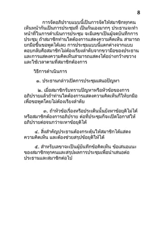 การจัดอภิปรายแบบนี้เป็นการจัดให้สมาชิกทุกคน
เห็นหน้ากันเป็นการประชุมที่ เป็นกันเองมากๆ ประธานจะทำา
หน้าที่ในการดำาเนินการประชุม จะมีเลขาเป็นผู้จดบันทึกการ
ประชุม ถ้าสมาชิกท่านใดต้องการแสดงความคิดเห็น สามารถ
ยกมือขึ้นขอพูดได้เลย การประชุมแบบนี้แตกต่างจากแบบ
ตอบกลับคือสมาชิกไม่ต้องเรียงลำาดับจากขวามือของประธาน
และการแสดงความคิดเห็นสามารถแสดงได้อย่างกว้างขวาง
และใช้เวลาตามที่สมาชิกต้องการ
วิธีการดำาเนินการ
๑. ประธานกล่าวเปิดการประชุมเสนอปัญหา
๒. เมื่อสมาชิกรับทราบปัญหาหรือหัวข้อของการ
อภิปรายแล้วถ้าท่านใดต้องการแสดงความคิดเห็นก็ให้ยกมือ
เพื่อขอพูดโดยไม่ต้องเรียงลำาดับ
๓. ถ้าหัวข้อเรื่องหรือประเด็นนั้นยังหาข้อยุติไม่ได้
หรือสมาชิกต้องการอภิปราย ต่อที่ประชุมก็จะเปิดโอกาสให้
อภิปรายต่อจนกว่าจะหาข้อยุติได้
๔. สิ่งสำาคัญประธานต้องกระตุ้นให้สมาชิกได้แสดง
ความคิดเห็น และต้องช่วยสรุปข้อยุติให้ได้
๕. สำาหรับเลขาจะเป็นผู้บันทึกข้อคิดเห็น ข้อเสนอแนะ
ของสมาชิกทุกคนและสรุปผลการประชุมเพื่อนำาเสนอต่อ
ประธานและสมาชิกต่อไป
8
 