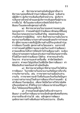 ๑) พิจารณาตามสายบังคับบัญชาเป็นการ
พิจารณาบุคคลที่ส่งเข้าร่วมการสัมมนาตั้งแต่ ระดับสาย
ปฏิบัติการ ผู้บริหารระดับต้นหรือหัวหน้างาน ผู้บริหาร
ระดับกลางหัวหน้าฝ่ายและผู้บริหารระดับสูงหรือผู้อำานวย
การขึ้นไป ซึ่งในแต่ละระดับควรจัดส่งให้เข้ารับการ
สัมมนาในแต่ละหลักสูตรอย่างทั่วถึง
๒) พิจารณาตามนโยบายและความเหมาะสม
ของบุคลากร กำาหนดตัวผู้เข้าร่วมสัมมนาลักษณะนี้ขึ้นอยู่
กับนโยบายของหน่วยงานเป็นสำาคัญ ตลอดจนลักษณะ
งานที่บุคลากรปฏิบัติอยู่ กล่าว คือถ้าหน่ายงานมีนโยบาย
ขยายงานหรือพัฒนางานทางด้านคอมพิวเตอร์การกำาหนด
ตัว ผู้มีความเหมาะสมที่ปฏิบัติงานด้านนี้ก็จะถูกส่งเข้าร่วม
การสัมมนาในหลัก สูตรทางด้านโดยเฉพาะ นอกจากนี้
การกำาหนดตัวผู้ที่มีความเหมาะสมในงานเข้าร่วมสัมมนา
อาจมองลึกลงไปถึงการที่ส่งเข้าไปร่วมสัมมนาแล้ว จะต้อง
กลับมาถ่ายทอดความรู้และประสบการณ์ให้แก่บุคลากรอื่น
ที่ไม่มีโอกาสเข้าร่วมสัมมนาได้ด้วย ค่าพาหนะสำาหรับ
วิทยากร ค่าอาหารและค่าเครื่องดื่ม ค่าจัดวัสดุจัดทำา
เอกสาร ค่าดอกไม้ธูปเทียนในพิธีเปิด-ปิดการสัมมนา ค่า
ฟิล์มบันทึกภาพพร้อมค่าล้างอัดเป็นต้น
๓) พิจารณาตามปัญหาที่สามารถแก้ไขได้ด้วย
การสัมมนา ในกรณีภายในหน่วยงานเกิดปัญหาเกี่ยวกับ
การบริหารภายใน เช่น การขาดความร่วมมือประสาน
งานกัน การขาดความเข้าใจซึ่งกันและกันหรือเกิดปัญหา
บางอย่างสามารถแก้ไขด้วยการสัมมนาก็จะกำาหนดตัว ผู้
เข้าสัมมนาในกลุ่มนั้นๆ เพื่อจะได้เปิดโอกาสให้นำาข้อคิด
หรือเทคนิคต่างๆ ที่ได้รับจากการสัมมนามาช่วยแก้ปัญหา
นั้นๆ ให้น้อยลงหรือหมอสิ้นไป
๔) กำาหนดโดยตัวผู้สนใจที่จะเข้ารวมการ
สัมมนา บางครั้งการสัมมนาอาจจะมีหลักสูตรพิเศษที่ทุกคน
สามารถที่จะเข้าร่วมได้ เช่น หลักสูตรการพัฒนา
บุคลิกภาพการสร้างสัมพันธภาพในหน่วยงาน เป็นต้น
11
 