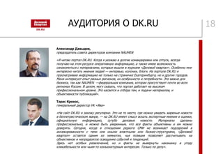 АУДИТОРИЯ О DK.RU 18
Александр Давыдов,
председатель совета директоров компании NAUMEN
«Я читаю портал DK.RU. Когда я уезжаю в долгие командировки или отпуск, всегда
получаю на этом ресурсе оперативную информацию, а также имею возможность
ознакомиться с материалами, которые вышли в журнале «Деловой квартал». Особенно мне
интересно читать мнения людей — интервью, колонки, блоги. На портале DK.RU я
просматриваю информацию не только на страничке Екатеринбурга, но и других городов.
Меня интересует опыт разных регионов, их особенности и потребности. Это важно для
бизнеса, так как NAUMEN —федеральная компания, которая присутствует почти во всех
регионах России. В целом, могу сказать, что портал работает на высоком
профессиональном уровне. Это касается и отбора тем, и подачи материалов, и
объективности публикаций».
Тарас Крокос,
генеральный директор УК «Ява»
«На сайт DK.RU я захожу регулярно. Это не то место, где можно увидеть жареные новости
в беллетристическом жанре, — на DK.RU имеет смысл искать экспертные мнения и оценки,
официальную информацию, сугубо деловые новости. Материалы сделаны
профессионально, и можно быть уверенным, что все факты объективны и им можно
доверять. Сегодня, когда в отношении редкого СМИ не возникает подозрений в
ангажированности с теми или иными властными или бизнес-структурами, «Деловой
квартал» остается одним из немногих, чья позиция позволяет рассчитывать на
объективное и непредвзятое освещение событий и тенденций.
Здесь нет особых развлечений, но и факты не вывернуты наизнанку в угоду
кликабельности или чьим-то конъюнктурным интересам. Только по делу».
 