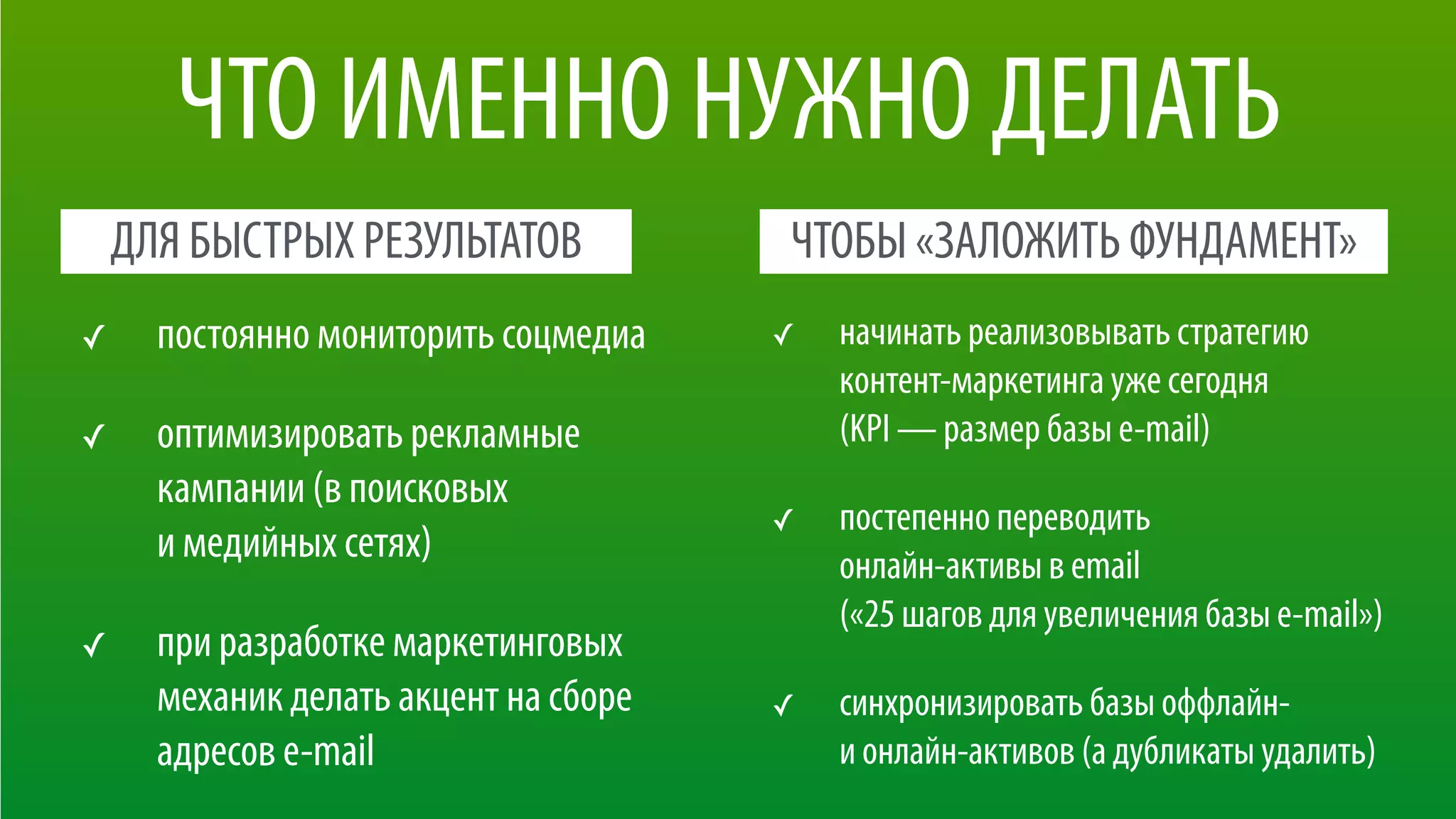 ЧТО ИМЕННО НУЖНО ДЕЛАТЬ
✓ начинать реализовывать стратегию
контент-маркетинга уже сегодня 
(KPI — размер базы e-mail)
✓ постепенно переводить  
онлайн-активы в email  
(«25 шагов для увеличения базы e-mail»)
✓ синхронизировать базы оффлайн-  
и онлайн-активов (а дубликаты удалить)
✓ постоянно мониторить соцмедиа
✓ оптимизировать рекламные
кампании (в поисковых  
и медийных сетях)
✓ при разработке маркетинговых
механик делать акцент на сборе
адресов e-mail
ДЛЯ БЫСТРЫХ РЕЗУЛЬТАТОВ ЧТОБЫ «ЗАЛОЖИТЬ ФУНДАМЕНТ»
 