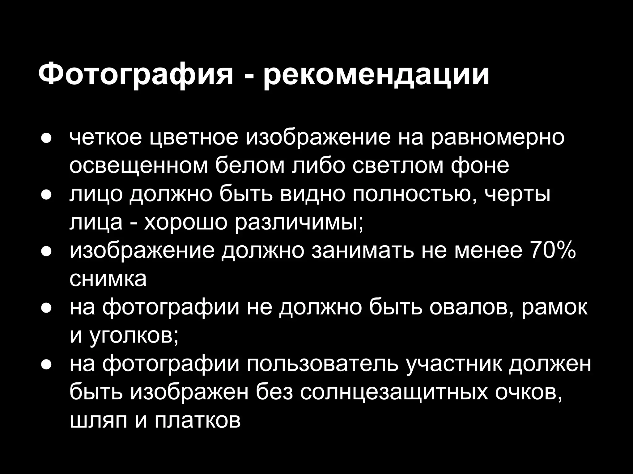 Фотография - рекомендации
● четкое цветное изображение на равномерно
освещенном белом либо светлом фоне
● лицо должно быть видно полностью, черты
лица - хорошо различимы;
● изображение должно занимать не менее 70%
снимка
● на фотографии не должно быть овалов, рамок
и уголков;
● на фотографии пользователь участник должен
быть изображен без солнцезащитных очков,
шляп и платков
 