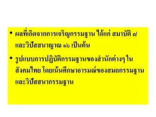 • ผลที่เกิดจากการเจริญกรรมฐาน ได้แก่ สมาบัติ ๘
และวิปัสสนาญาณ ๑๖ เป็นต้น
• รูปแบบการปฏิบัติกรรมฐานของสานักต่างๆ ใน
สังคมไทย โดยเน้นศึกษาอารมณ์ของสมถกรรมฐาน
และวิปัสสนากรรมฐาน
 