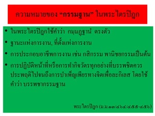 ความหมายของ “กรรมฐาน” ในพระไตรปิฎก
• ในพระไตรปิฎกใช้คาว่า กมฺมฏฺฐาน ตรงตัว
• ฐานะแห่งการงาน, ที่ตั้งแห่งการงาน
• การประกอบอาชีพการงาน เช่น กสิกรรม พานิชยกรรมเป็นต้น
• การปฏิบัติหน้าที่หรือการทากิจวัตรทุกอย่างที่บรรพชิตควร
ประพฤติไปจนถึงการบาเพ็ญเพียรทางจิตเพื่อละกิเลส โดยใช้
คาว่า บรรพชากรรมฐาน
พระไตรปิฎก (ม.ม.๑๓/๔๖๔/๔๕๕-๔๕๖)
 