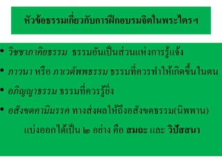 หัวข้อธรรมเกี่ยวกับการฝึกอบรมจิตในพระไตรฯ
• วิชชาภาคิยธรรม ธรรมอันเป็นส่วนแห่งการรู้แจ้ง
• ภาวนา หรือ ภาเวตัพพธรรม ธรรมที่ควรทาให้เกิดขึ้นในตน
• อภิญญาธรรม ธรรมที่ควรรู้ยิ่ง
• อสังขตคามิมรรค ทางส่งผลให้ถึงอสังขตธรรม(นิพพาน)
แบ่งออกได้เป็น ๒ อย่าง คือ สมถะ และ วิปัสสนา
 
