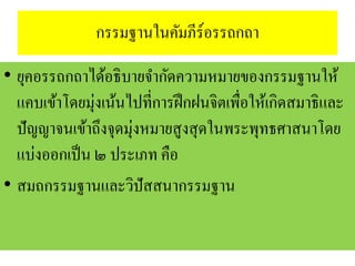กรรมฐานในคัมภีร์อรรถกถา
• ยุคอรรถกถาได้อธิบายจากัดความหมายของกรรมฐานให้
แคบเข้าโดยมุ่งเน้นไปที่การฝึกฝนจิตเพื่อให้เกิดสมาธิและ
ปัญญาจนเข้าถึงจุดมุ่งหมายสูงสุดในพระพุทธศาสนาโดย
แบ่งออกเป็น ๒ ประเภท คือ
• สมถกรรมฐานและวิปัสสนากรรมฐาน
 