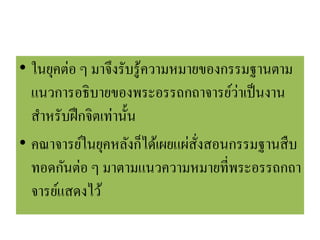 • ในยุคต่อ ๆ มาจึงรับรู้ความหมายของกรรมฐานตาม
แนวการอธิบายของพระอรรถกถาจารย์ว่าเป็นงาน
สาหรับฝึกจิตเท่านั้น
• คณาจารย์ในยุคหลังก็ได้เผยแผ่สั่งสอนกรรมฐานสืบ
ทอดกันต่อ ๆ มาตามแนวความหมายที่พระอรรถกถา
จารย์แสดงไว้
 