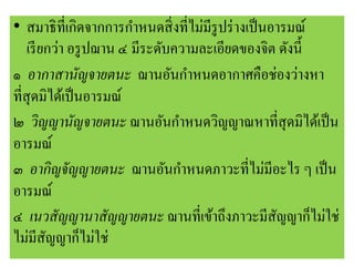 • สมาธิที่เกิดจากการกาหนดสิ่งที่ไม่มีรูปร่างเป็นอารมณ์
เรียกว่า อรูปฌาน ๔ มีระดับความละเอียดของจิต ดังนี้
๑ อากาสานัญจายตนะ ฌานอันกาหนดอากาศคือช่องว่างหา
ที่สุดมิได้เป็นอารมณ์
๒ วิญญานัญจายตนะ ฌานอันกาหนดวิญญาณหาที่สุดมิได้เป็น
อารมณ์
๓ อากิญจัญญายตนะ ฌานอันกาหนดภาวะที่ไม่มีอะไร ๆ เป็น
อารมณ์
๔ เนวสัญญานาสัญญายตนะ ฌานที่เข้าถึงภาวะมีสัญญาก็ไม่ใช่
ไม่มีสัญญาก็ไม่ใช่
 