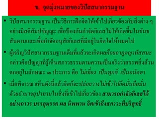 ข. จุดมุ่งหมายของวิปัสสนากรรมฐาน
• วิปัสสนากรรมฐาน เป็นวิธีการฝึกจิตให้เข้าไปเกี่ยวข้องกับสิ่งต่าง ๆ
อย่างมีสติสัมปชัญญะ เพื่อป้องกันกาจัดกิเลสไม่ให้เกิดขึ้นในขันธ
สันดานและเพื่อกาจัดอนุสัยกิเลสที่มีอยู่ในจิตใจให้หมดไป
• ผู้เจริญวิปัสสนากรรมฐานเต็มที่แล้วจะเกิดผลคือยถาภูตญาทัสสนะ
กล่าวคือปัญญาที่รู้เห็นสภาวธรรมตามความเป็นจริงว่าสรรพสิ่งล้วน
ตกอยู่ในลักษณะ ๓ ประการ คือ ไม่เที่ยง เป็นทุกข์ เป็นอนัตตา
• เมื่อพิจารณาเห็นดังนี้แล้วจิตก็จะปล่อยวางไม่เข้าไปยึดมั่นถือมั่น
ด้วยอานาจอุปาทานในสิ่งที่เข้าไปเกี่ยวข้อง สามารถกาจัดกิเลสได้
อย่างถาวร บรรลุมรรค ผล นิพพาน จิตเข้าถึงสภาวะที่บริสุทธิ์
 