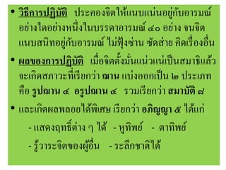 • วิธีการปฏิบัติ ประคองจิตให้แนบแน่นอยู่กับอารมณ์
อย่างใดอย่างหนึ่งในบรรดาอารมณ์ ๔๐ อย่าง จนจิต
แนบสนิทอยู่กับอารมณ์ ไม่ฟุ้งซ่าน ซัดส่าย คิดเรื่องอื่น
• ผลของการปฏิบัติ เมื่อจิตตั้งมั่นแน่วแน่เป็นสมาธิแล้ว
จะเกิดสภาวะที่เรียกว่า ฌาน แบ่งออกเป็น ๒ ประเภท
คือ รูปฌาน ๔ อรูปฌาน ๔ รวมเรียกว่า สมาบัติ ๘
• และเกิดผลพลอยได้พิเศษ เรียกว่า อภิญญา ๕ ได้แก่
- แสดงฤทธิ์ต่าง ๆ ได้ - หูทิพย์ - ตาทิพย์
- รู้วาระจิตของผู้อื่น - ระลึกชาติได้
 