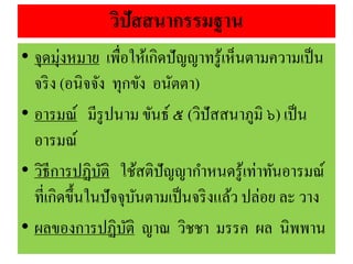 วิปัสสนากรรมฐาน
• จุดมุ่งหมาย เพื่อให้เกิดปัญญาทรู้เห็นตามความเป็น
จริง (อนิจจัง ทุกขัง อนัตตา)
• อารมณ์ มีรูปนาม ขันธ์ ๕ (วิปัสสนาภูมิ ๖) เป็น
อารมณ์
• วิธีการปฏิบัติ ใช้สติปัญญากาหนดรู้เท่าทันอารมณ์
ที่เกิดขึ้นในปัจจุบันตามเป็นจริงแล้ว ปล่อย ละ วาง
• ผลของการปฏิบัติ ญาณ วิชชา มรรค ผล นิพพาน
 