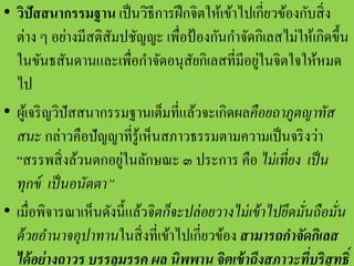 • วิปัสสนากรรมฐาน เป็นวิธีการฝึกจิตให้เข้าไปเกี่ยวข้องกับสิ่ง
ต่าง ๆ อย่างมีสติสัมปชัญญะ เพื่อป้องกันกาจัดกิเลสไม่ให้เกิดขึ้น
ในขันธสันดานและเพื่อกาจัดอนุสัยกิเลสที่มีอยู่ในจิตใจให้หมด
ไป
• ผู้เจริญวิปัสสนากรรมฐานเต็มที่แล้วจะเกิดผลคือยถาภูตญาทัส
สนะ กล่าวคือปัญญาที่รู้เห็นสภาวธรรมตามความเป็นจริงว่า
“สรรพสิ่งล้วนตกอยู่ในลักษณะ ๓ ประการ คือ ไม่เที่ยง เป็น
ทุกข์ เป็นอนัตตา”
• เมื่อพิจารณาเห็นดังนี้แล้วจิตก็จะปล่อยวางไม่เข้าไปยึดมั่นถือมั่น
ด้วยอานาจอุปาทานในสิ่งที่เข้าไปเกี่ยวข้อง สามารถกาจัดกิเลส
ได้อย่างถาวร บรรลุมรรค ผล นิพพาน จิตเข้าถึงสภาวะที่บริสุทธิ์
 