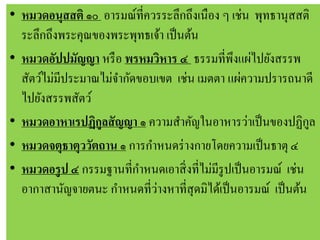 • หมวดอนุสสติ ๑๐ อารมณ์ที่ควรระลึกถึงเนือง ๆ เช่น พุทธานุสสติ
ระลึกถึงพระคุณของพระพุทธเจ้า เป็นต้น
• หมวดอัปปมัญญา หรือ พรหมวิหาร ๔ ธรรมที่พึงแผ่ไปยังสรรพ
สัตว์ไม่มีประมาณไม่จากัดขอบเขต เช่น เมตตา แผ่ความปรารถนาดี
ไปยังสรรพสัตว์
• หมวดอาหาเรปฏิกูลสัญญา ๑ ความสาคัญในอาหารว่าเป็นของปฏิกูล
• หมวดจตุธาตุววัตถาน ๑ การกาหนดร่างกายโดยความเป็นธาตุ ๔
• หมวดอรูป ๔ กรรมฐานที่กาหนดเอาสิ่งที่ไม่มีรูปเป็นอารมณ์ เช่น
อากาสานัญจายตนะ กาหนดที่ว่างหาที่สุดมิได้เป็นอารมณ์ เป็นต้น
 