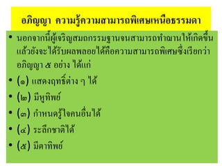 อภิญญา ความรู้ความสามารถพิเศษเหนือธรรมดา
• นอกจากนี้ผู้เจริญสมถกรรมฐานจนสามารถทาฌานให้เกิดขึ้น
แล้วยังจะได้รับผลพลอยได้คือความสามารถพิเศษซึ่งเรียกว่า
อภิญญา ๕ อย่าง ได้แก่
• (๑) แสดงฤทธิ์ต่าง ๆ ได้
• (๒) มีหูทิพย์
• (๓) กาหนดรู้ใจคนอื่นได้
• (๔) ระลึกชาติได้
• (๕) มีตาทิพย์
 