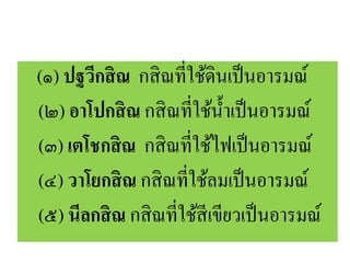 (๑) ปฐวีกสิณ กสิณที่ใช้ดินเป็นอารมณ์
(๒) อาโปกสิณ กสิณที่ใช้น้าเป็นอารมณ์
(๓) เตโชกสิณ กสิณที่ใช้ไฟเป็นอารมณ์
(๔) วาโยกสิณ กสิณที่ใช้ลมเป็นอารมณ์
(๕) นีลกสิณ กสิณที่ใช้สีเขียวเป็นอารมณ์
 