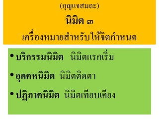 (กุญแจสมถะ)
นิมิต ๓
เครื่องหมายสาหรับให้จิตกาหนด
•บริกรรมนิมิต นิมิตแรกเริ่ม
•อุคคหนิมิต นิมิตติดตา
•ปฏิภาคนิมิต นิมิตเทียบเคียง
 