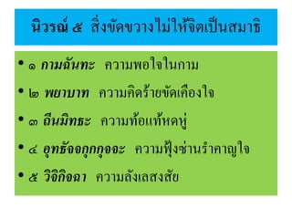 นิวรณ์ ๕ สิ่งขัดขวางไม่ให้จิตเป็นสมาธิ
• ๑ กามฉันทะ ความพอใจในกาม
• ๒ พยาบาท ความคิดร้ายขัดเคืองใจ
• ๓ ถีนมิทธะ ความท้อแท้หดหู่
• ๔ อุทธัจจกุกกุจจะ ความฟุ้งซ่านราคาญใจ
• ๕ วิจิกิจฉา ความลังเลสงสัย
 
