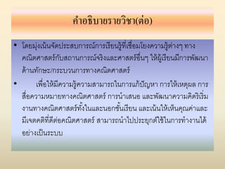 คำอธิบำยรำยวิชำ(ต่อ)
• โดยมุ่งเน้นจัดประสบการณ์การเรียนรู้ที่เชื่อมโยงความรู้ต่างๆ ทาง
คณิตศาสตร์กับสถานการณ์จริงและศาสตร์อื่นๆ ให้ผู้เรียนมีการพัฒนา
ด้านทักษะ/กระบวนการทางคณิตศาสตร์
• เพื่อให้มีความรู้ความสามารถในการแก้ปัญหา การให้เหตุผล การ
สื่อความหมายทางคณิตศาสตร์ การนาเสนอ และพัฒนาความคิดริเริ่ม
งานทางคณิตศาสตร์ทั้งในและนอกชั้นเรียน และเน้นให้เห็นคุณค่าและ
มีเจตคติที่ดีต่อคณิตศาสตร์ สามารถนาไปประยุกต์ใช้ในการทางานได้
อย่างเป็นระบบ
 