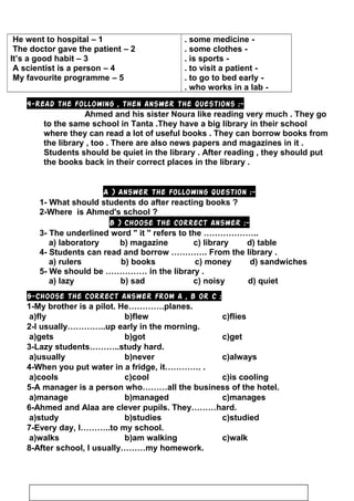 -some medicine.
-some clothes.
-is sports.
-to visit a patient.
-to go to bed early.
-who works in a lab.
1–He went to hospital
2–The doctor gave the patient
3–It’s a good habit
4–A scientist is a person
5–My favourite programme
4-Read the following , then answer the questions :-
Ahmed and his sister Noura like reading very much . They go
to the same school in Tanta .They have a big library in their school
where they can read a lot of useful books . They can borrow books from
the library , too . There are also news papers and magazines in it .
Students should be quiet in the library . After reading , they should put
the books back in their correct places in the library .
A ) Answer the following question :-
1- What should students do after reacting books ?
2-Where is Ahmed's school ?
B ) Choose the correct answer :-
3- The underlined word  it  refers to the ………………..
a) laboratory b) magazine c) library d) table
4- Students can read and borrow …………. From the library .
a) rulers b) books c) money d) sandwiches
5- We should be …………… in the library .
a) lazy b) sad c) noisy d) quiet
5-Choose the correct answer from a , b or c :
1-My brother is a pilot. He………….planes.
a)fly b)flew c)flies
2-I usually…………..up early in the morning.
a)gets b)got c)get
3-Lazy students………..study hard.
a)usually b)never c)always
4-When you put water in a fridge, it…………. .
a)cools c)cool c)is cooling
5-A manager is a person who………all the business of the hotel.
a)manage b)managed c)manages
6-Ahmed and Alaa are clever pupils. They………hard.
a)study b)studies c)studied
7-Every day, I………..to my school.
a)walks b)am walking c)walk
8-After school, I usually………my homework.
10
 
