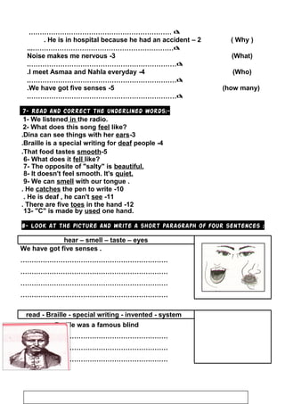 ……………………………………………………….
2–He is in hospital because he had an accident. )Why(
………………………………………………………...
3-Noise makes me nervous )What(
………………………………………………………….
4-I meet Asmaa and Nahla everyday. )Who(
………………………………………………………….
5-We have got five senses. )how many(
………………………………………………………….
7- Read and correct the underlined words:-
1- We listened in the radio.
2- What does this song feel like?
3-Dina can see things with her ears.
4-Braille is a special writing for deaf people.
5-That food tastes smooth.
6- What does it fell like?
7- The opposite of salty is beautiful.
8- It doesn't feel smooth. It's quiet.
9- We can smell with our tongue .
10-He catches the pen to write.
11-He is deaf , he can't see.
12-There are five toes in the hand.
13- C is made by used one hand.
8- Look at the picture and write a short paragraph of four sentences :
hear – smell – taste – eyes
We have got five senses .
…………………………………………………………
…………………………………………………………
…………………………………………………………
…………………………………………………………
read - Braille - special writing - invented - system
Braille was a famous blind………… .
…………………………………………………………
…………………………………………………………
…………………………………………………………
100
 