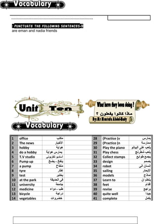 …………………………………………………………
9-punctuate the following sentences:
are eman and nadia friends
1 office ‫مكتب‬ 28 Practice (v( ‫يمارس‬
2 The news ‫الخبار‬ 29 Practice (n( ‫ممارسة‬
3 hobby ‫هواية‬ 30 Play the piano ‫يلعب‬‫على‬‫البيانو‬
4 do a hobby ‫يمارس‬‫هواية‬ 31 Play chess ‫يلعب‬‫شطرنج‬
5 T.V studio ‫ا‬‫ستديو‬‫تلفزيوني‬ 32 Collect stamps ‫يجمع‬‫طوابع‬
6 Pump up ‫ينفخ‬‫يضخ‬ - 33 design ‫يصمم‬
7 a pump ‫منفاخ‬ 34 robot ‫إنسان‬‫الى‬
8 tyre ‫إطار‬ 35 sailing ‫البحار‬
9 test ‫يختبر‬ 36 models ‫نماذج‬
10 at the park ‫فى‬‫الحديقة‬ 37 Learn to ‫يتعلم‬‫ان‬
11 university ‫جامعة‬ 38 feet ‫اقدام‬
12 medicine ‫طب‬‫دواء‬ - 39 revise ‫يراجع‬
13 bicycle ‫دراجة‬ 40 quite well ‫جيدا‬
14 vegetables ‫خضروات‬ 41 complete ‫يكمل‬
101
 
