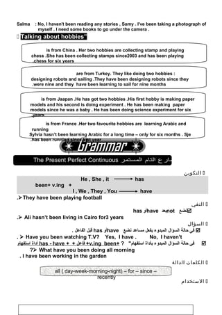 Salma : No, I haven't been reading any stories , Samy . I've been taking a photograph of
myself . I need some books to go under the camera .
 Talking about hobbies”
The Present Perfect Continuous ‫المضارع‬‫التام‬‫المستمر‬
‫التكوين‬
He , She , it has
+been+ v.ing
I , We , They , You have
They have been playing football.
‫النفي‬
‫نضع‬not‫بعد‬have‫أو‬has
 Ali hasn’t been living in Cairo for3 years.
‫السؤال‬
‫فى‬‫حالة‬‫السؤال‬‫المبدوء‬‫بفعل‬‫مساعد‬‫نضع‬have‫أو‬has‫قبل‬‫الفاعل‬.
 Have you been watching T.V? Yes, I have . No, I haven’t.
‫فى‬‫حالة‬‫السؤال‬‫المبدوء‬‫بأاداة‬? ‫استفهام‬+v.ing been‫فاعل‬ ++ +has - have‫أاداة‬‫استفهام‬
 What have you been doing all morning?
I have been working in the garden.
‫الكلمات‬‫الدالة‬
‫الستخدام‬
103
all ( day-week-morning-night) – for – since –
recently
Sylvie is from France .Her two favourite hobbies are learning Arabic and
running
Sylvia hasn’t been learning Arabic for a long time – only for six months . Sje
has been running since last year.
Abdullah and Amir are from Turkey. They like doing two hobbies :
designing robots and sailing .They have been designing robots since they
were nine and they have been learning to sail for nine months.
Ken is from Jaapan .He has got two hobbies .His first hobby is making paper
models and his second is doing experiment . He has been making paper
models since he was a baby . He has been doing science experiment for six
years.
Dawn is from China . Her two hobbies are collecting stamp and playing
chess .She has been collecting stamps since2003 and has been playing
chess for six years.
 