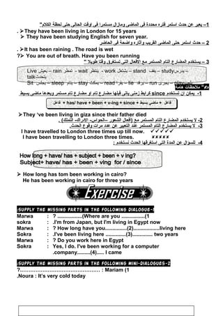 ‫فاعل‬ + has/ have + been + v-ing + since + ‫بسيط‬ ‫ماضي‬ + ‫فاعل‬‫فاعل‬ + has/ have + been + v-ing + since + ‫بسيط‬ ‫ماضي‬ + ‫فاعل‬
1‫يعبر‬ –‫عن‬‫حدث‬‫استمر‬‫فتره‬‫محدادة‬‫فى‬‫الماضى‬‫ومازال‬‫مستمرا‬‫فى‬‫اوقت‬‫الحالى‬‫حتى‬‫لحظة‬‫الكلم‬
They have been living in London for 15 years.
 They have been studying English for seven year.
2‫حدث‬ –‫استمر‬‫حتى‬‫الماضى‬‫القريب‬‫وآثاره‬‫واضحة‬‫فى‬‫الحاضر‬
It has been raining . The road is wet.
 You are out of breath. Have you been running?
3‫يستخدم‬ –‫المضارع‬‫التام‬‫المستمر‬‫مع‬‫الفعال‬‫التى‬‫جتستغرق‬‫وقتا‬‫طويل‬
‫ملحظات‬‫هامة‬ 
1-‫يمكن‬‫ان‬‫جتستخدم‬since‫كرابط‬‫زمنى‬‫ياجتى‬‫قبلها‬‫مضارع‬‫جتام‬‫او‬‫مضارع‬‫جتام‬‫مستمر‬‫وبعدها‬‫ماضى‬‫بسيط‬
They ‘ve been living in giza since their father died
2-‫ل‬‫يستخدم‬‫المضارع‬‫التام‬‫المستمر‬‫مع‬‫)أفعال‬‫الشعور‬–. (‫التملك‬ -‫الادراك‬ -‫الحواس‬
3-‫ل‬‫يستخدم‬‫المضارع‬‫التام‬‫المستمر‬‫عند‬‫التعبير‬‫عن‬‫عداد‬‫مرات‬‫وقوع‬.‫الحدث‬
I have travelled to London three times up till now. 
I have been travelling to London three times. 
4-‫للسؤال‬‫عن‬‫المدة‬‫التى‬‫استغرقها‬‫الحدث‬‫نستخدم‬:
 How long has tom been working in cairo?
He has been working in cairo for three years
1-Supply the missing parts in the following dialogue:
Marwa : Where are you ................(1? .................(
sokra : I'm from Japan, but I'm living in Egypt now.
Marwa : How long have you...............(2)..................living here?
Sokra : I've been living here ..............(3).............. two years.
Marwa : Do you work here in Egypt?
Sokra : Yes, I do. I've been working for a computer
company.........(4)..... I came.
2-Supply the missing parts in the following mini-dialogues:
1(Mariam?.……………………………………… :
Noura : It’s very cold today.
104
Live ‫يعيش‬ – rain ‫تمطر‬ - wait ‫ينتظر‬ - work ‫يشتغل‬ – stand ‫يقف‬ – study‫يدرس‬ –
talk‫يتحدث‬
Sit ‫يجلس‬ – sleep ‫ينام‬ – stay ‫يمكث‬ – read ‫يقرا‬ – lie ‫يرقد‬ – run ‫يجرى‬ – play‫يلعب‬
 