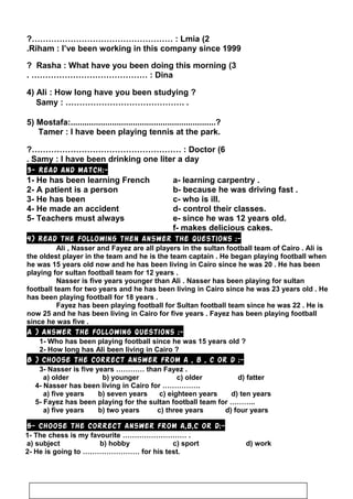 2(Lmia?…………………………………………… :
Riham : I’ve been working in this company since 1999.
3(Rasha : What have you been doing this morning?
Dina. …………………………………… :
4) Ali : How long have you been studying ?
Samy : ……………………………………. .
5) Mostafa:...............................................................?
Tamer : I have been playing tennis at the park.
6(Doctor?……………………………………………… :
Samy : I have been drinking one liter a day.
3- Read and match:-
1- He has been learning French a- learning carpentry .
2- A patient is a person b- because he was driving fast .
3- He has been c- who is ill.
4- He made an accident d- control their classes.
5- Teachers must always e- since he was 12 years old.
f- makes delicious cakes.
4) Read the following then answer the questions :-
Ali , Nasser and Fayez are all players in the sultan football team of Cairo . Ali is
the oldest player in the team and he is the team captain . He began playing football when
he was 15 years old now and he has been living in Cairo since he was 20 . He has been
playing for sultan football team for 12 years .
Nasser is five years younger than Ali . Nasser has been playing for sultan
football team for two years and he has been living in Cairo since he was 23 years old . He
has been playing football for 18 years .
Fayez has been playing football for Sultan football team since he was 22 . He is
now 25 and he has been living in Cairo for five years . Fayez has been playing football
since he was five .
A ) Answer the following questions :-
1- Who has been playing football since he was 15 years old ?
2- How long has Ali been living in Cairo ?
B ) Choose the correct answer from a , b , c or d :-
3- Nasser is five years ………… than Fayez .
a) older b) younger c) older d) fatter
4- Nasser has been living in Cairo for …………….
a) five years b) seven years c) eighteen years d) ten years
5- Fayez has been playing for the sultan football team for ………..
a) five years b) two years c) three years d) four years
5- Choose the correct answer from a,b,c or d:-
1- The chess is my favourite ……………………… .
a) subject b) hobby c) sport d) work
2- He is going to …………………… for his test.
105
 