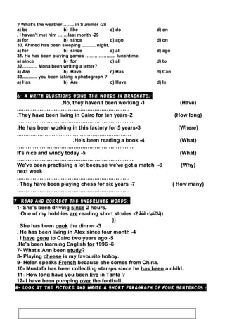 28-What's the weather ……. in Summer?
a) be b) like c) do d) on
29-I haven't met him …….last month.
a) for b) since c) ago d) on
30. Ahmed has been sleeping ........... night.
a) for b) since c) all d) ago
31. He has been playing games ……………...... lunchtime.
a) since b) for c) all d) to
32............ Mona been writing a letter?
a) Are b) Have c) Has d) Can
33............ you been taking a photograph ?
a) Has b) Are c) Have d) Is
6- A Write questions using the words in brackets:-
1-No, they haven't been working. )Have(
……………………………………………………….
2-They have been living in Cairo for ten years. )How long(
…………………………………………………………
3-He has been working in this factory for 5 years. )Where(
………………………………………………………..
4-He's been reading a book. )What(
…………………………………………………………
5-It's nice and windy today )What(
…………………………………………………………
6-We've been practising a lot because we've got a match
next week
)Why(
……………………………………………………….
7-They have been playing chess for six years. )How many(
……………………………………………………….
7- Read and correct the underlined words:-
1- She's been driving since 2 hours.
‫))للكذكياء‬‫فقط‬2-One of my hobbies are reading short stories.
))
3-She has been cook the dinner.
4-He has been living in Alex since four month.
5-I have gone to Cairo two years ago.
6-He's been learning English for 1996.
7- What's Ann been study?
8- Playing cheese is my favourite hobby.
9- Helen speaks French because she comes from China.
10- Mustafa has been collecting stamps since he has been a child.
11- How long have you been live in Tanta ?
12- I have been pumping over the football .
8- look at the picture and write a short paragraph of four sentences :
107
 
