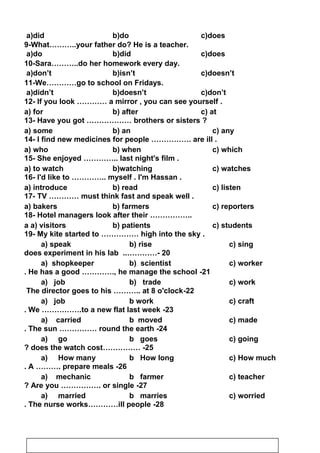 a)did b)do c)does
9-What………..your father do? He is a teacher.
a)do b)did c)does
10-Sara………..do her homework every day.
a)don’t b)isn’t c)doesn’t
11-We…………go to school on Fridays.
a)didn’t b)doesn’t c)don’t
12- If you look ………… a mirror , you can see yourself .
13- Have you got ……………… brothers or sisters ?
14- I find new medicines for people ……………. are ill .
15- She enjoyed ………….. last night's film .
16- I'd like to ………….. myself . I'm Hassan .
17- TV ………… must think fast and speak well .
18- Hotel managers look after their ……………..
19- My kite started to …………… high into the sky .
20..…………-does experiment in his lab
21-He has a good …………., he manage the school.
22-The director goes to his ……….. at 8 o'clock
23-We …………….to a new flat last week.
24-The sun …………… round the earth.
25…………… -does the watch cost?
26-A ………. prepare meals.
27-Are you ……………. or single?
28-The nurse works…………ill people.
a) for b) after c) at
a) some b) an c) any
a) who b) when c) which
a) to watch b)watching c) watches
a) introduce b) read c) listen
a) bakers b) farmers c) reporters
a a) visitors b) patients c) students
a) speak b) rise c) sing
a) shopkeeper b) scientist c) worker
a) job b) trade c) work
a) job b work c) craft
a) carried b moved c) made
a) go b goes c) going
a) How many b How long c) How much
a) mechanic b farmer c) teacher
a) married b marries c) worried
11
 