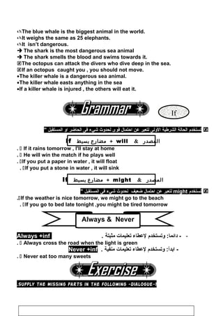 If
The blue whale is the biggest animal in the world.
It weighs the same as 25 elephants.
It isn’t dangerous.
 The shark is the most dangerous sea animal
 The shark smells the blood and swims towards it.
The octopus can attack the divers who dive deep in the sea.
If an octopus caught you , you should not move.
•The killer whale is a dangerous sea animal.
•The killer whale easts anything in the sea
•If a killer whale is injured , the others will eat it.
‫جتستخدم‬‫الحالة‬‫الشرطية‬‫الولى‬‫لتعبر‬‫عن‬‫احتمال‬‫قوى‬‫لحدوث‬‫شيء‬‫فى‬‫الحاضر‬‫او‬‫المستقبل‬
‫المصدر‬will+‫مضارع‬‫بسيط‬If
 If it rains tomorrow , I'll stay at home.
 He will win the match if he plays well.
If you put a paper in water , it will float.
If you put a stone in water , it will sink.
‫المصدر‬might+‫مضارع‬‫بسيط‬If
‫جتستخدم‬might‫لتعبر‬‫عن‬‫احتمال‬‫ضعيف‬‫لحدوث‬‫شيء‬‫فى‬‫المستقبل‬
If the weather is nice tomorrow, we might go to the beach.
If you go to bed late tonight ,you might be tired tomorrow.
-‫وجتستخدم‬ :‫ادائما‬ -‫لعطاء‬‫جتعليمات‬‫مثبتة‬.Always +inf
 Always cross the road when the light is green.
‫وجتستخدم‬ :‫ابدآ‬ -‫لعطاء‬‫جتعليمات‬‫منفية‬.Never +inf
 Never eat too many sweets.
1-Supply the missing parts in the following -dialogue.
110
Always  Never
 