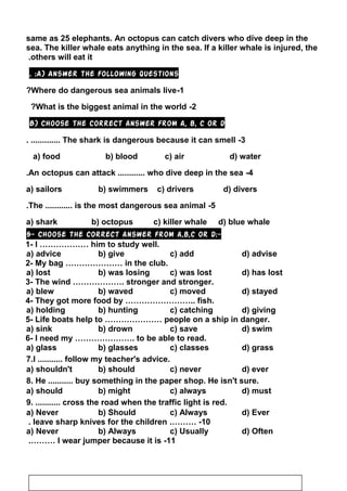 same as 25 elephants. An octopus can catch divers who dive deep in the
sea. The killer whale eats anything in the sea. If a killer whale is injured, the
others will eat it.
A) Answer the following questions. :
1-Where do dangerous sea animals live?
2-What is the biggest animal in the world?
B) Choose the correct answer from a, b, c or d
3-The shark is dangerous because it can smell. .............
a) food b) blood c) air d) water
4-An octopus can attack ............ who dive deep in the sea.
a) sailors b) swimmers c) drivers d) divers
5-The ............ is the most dangerous sea animal.
a) shark b) octopus c) killer whale d) blue whale
5- Choose the correct answer from a,b,c or d:-
1- I ……………… him to study well.
a) advice b) give c) add d) advise
2- My bag ………………… in the club.
a) lost b) was losing c) was lost d) has lost
3- The wind ………………. stronger and stronger.
a) blew b) waved c) moved d) stayed
4- They got more food by …………………….. fish.
a) holding b) hunting c) catching d) giving
5- Life boats help to ………………… people on a ship in danger.
a) sink b) drown c) save d) swim
6- I need my …………………. to be able to read.
a) glass b) glasses c) classes d) grass
7.I ........... follow my teacher's advice.
a) shouldn't b) should c) never d) ever
8. He ........... buy something in the paper shop. He isn't sure.
a) should b) might c) always d) must
9. ........... cross the road when the traffic light is red.
a) Never b) Should c) Always d) Ever
10.……… -leave sharp knives for the children.
a) Never b) Always c) Usually d) Often
11-I wear jumper because it is.………
112
 