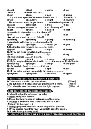 a) cold b) hot c) warm d) dry
12-I use a ………… to cook food in.
a) pen b) pin c) pan d) pump
13-If you throw a piece of stone on the window , it ………break it.
a) will b) couldn't c) might d) mustn't
14-He was saved when he got into a …….. when the ship sank.
a) plane b) lifeboat c) train d) car
15-He was unhappy because he………..a lot of money.
a) got b) won c) gained d) lost
16-He speaks to his mother …… the phone
a) on b) in c) at d) of
17-We get more food by ……… fish.
a) holding b) hunting c) giving d) catching
18-If you study well , you ………. high marks
a) get b) will get c) would get d) gets
1. Buying too many sweets is.............for teeth.
a) good b) bad c) right d) better
19. If you put wood in water, it will ...............
a) sink b) float c) fly d) cry
20. The ship has .......... in a storm.
a) caught b) sunk c) thanked d) thought
21. If you weigh a blue whale, it will .............. the same as 25 elephants.
a) weighing b) weighs c) weigh d) weighed
22- Be careful . Don't ……………. that tea .
a) spell b) break c) spill d) eat
23- If you drive too fast , you might have an ……………..
a) engineer b) elephant c) accident d) apple
6- Write questions using the words in brackets:-
1- This animal is called the blue whale . ( What )
2- He cut himself because he was playing with a knife . ( Why )
3-You should cross the street when the light is green . ( When(
7-Read and correct the underlined words:
1.I should follow the advise of my father.
2- Never obey your parents .
3. If you don't move near an octopus, you'll are safe.
4. A seller is someone who travels and works at sea.
5–Not play in the street.
6. Always play with matches, or you might burn yourself.
7- If you studied hard this your , you might pass the exam .
8- Sharks have got sharp tooth .
8- Look at the picture and write a short paragraph of four sentences :
113
 