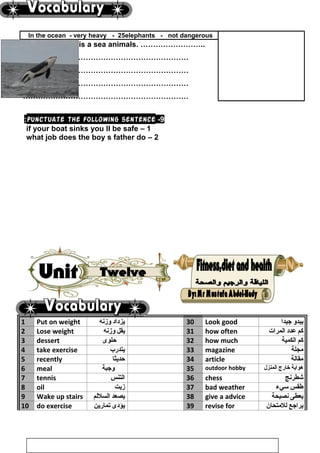 In the ocean - very heavy - 25elephants - not dangerous
The blue whale is a sea animals. ……………………..
…………………………………………………………
…………………………………………………………
…………………………………………………………
…………………………………………………………
9-Punctuate the following sentence:
1–if your boat sinks you ll be safe
2–what job does the boy s father do
1 Put on weight ‫يزداد‬‫وزنه‬ 30 Look good ‫يبدو‬‫جيدا‬
2 Lose weight ‫يقل‬‫وزنه‬ 31 how often ‫كم‬‫عدد‬‫المرات‬
3 dessert ‫حلوى‬ 32 how much ‫كم‬‫الكمية‬
4 take exercise ‫يتدرب‬ 33 magazine ‫مجلة‬
5 recently ‫حديثا‬ 34 article ‫مقالة‬
6 meal ‫وجبة‬ 35 outdoor hobby ‫هواية‬‫خارج‬‫المنزل‬
7 tennis ‫التنس‬ 36 chess ‫شطرنج‬
8 oil ‫زيت‬ 37 bad weather ‫طقس‬‫سيء‬
9 Wake up stairs ‫يصعد‬‫السللم‬ 38 give a advice ‫يعطى‬‫نصيحة‬
10 do exercise ‫يؤدى‬‫تمارين‬ 39 revise for ‫يراجع‬‫للمتحان‬
114
 