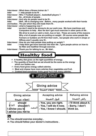 ‫الفاع‬
‫ل‬ ‫المصد‬
Interviewer : What does a fitness trainer do ?
Adel : I help people to be fit .
Interviewer : Who ? Football players , basketball players ?
Adel : No , all kinds of people .
Interviewer : And why do people need to be fit .
Adel : Well , life is changing now . Before , many people worked with their hands
and bodies . The job which they did made them fit .
Interviewer : what is happening now ?
Adel : we don’t need to be strong to do our work now . We have machines and
Computers to help . Also we don’t get much exercise in other parts of life .
We drive to work or catch a train, bus or taxi . These are some of the reasons
Why a lot of people now are putting on weight . Of course some people like
Farmers or builders are fit from their work , but people who work in shops or
Offices aren’t usually very fit .
Interviewer : How do you help people stop putting on weight ?
Adel : I help them get more exercise into their life . I give people advice on how to
be fitter and healthier through exercise .
Interviewer : Thank you for talking to us , Mr Adel .
 A healthy diet gives us the right quantities of energy.
 The quantity of food that we eat should be the same as the energy
which our bodies use.
 Every food gives energy called calories.
 Meat and cheese have more calories than vegetables and fruit.
 Cooked food sometimes looks good but it has many calories .
Refusing advice
‫رفض‬‫النصيحة‬
Accepting advice
‫قبول‬‫النصيحة‬
Giving advice
‫إعطاء‬‫نصيحة‬
- I’ll think about it.
- Sorry, I don’t
think so.
- Yes, you are right.
- Yes, I will do it now.
- Yes, I know I should.
should
shouldn’t
I advise you to
I advise you not to
Ex:
 You should exercise everyday .
 You should follow your doctor’s instructions .
116
Giving advice
‫ة‬َ ‫النصيح‬ ‫إعطاء‬
 