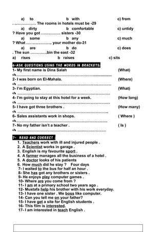 29-The rooms in hotels must be. ..……………
30-Have you got …………… sisters?
31-What ……………….. your mother do?
32-The sun ………….bin the east.
6-Ask questions using the words in brackets:
1- My first name is Dina Salah (What)
…………………………………………………….................
2- I was born on El-Mahala. (Where)
 ……………………………………………………………….
3- I’m Egyptian. (What)
 ………………………………………………………………
4- I’m going to stay at this hotel for a week. (How long)
 ………………………………………………………………
5- I have got three brothers . (How many)
 ……………………………………………………………..
6- Sales assistants work in shops. ( Where )
……………………………………………………………..
7- No my father isn’t a teacher . ( Is )
 ……………………………………………………………
7- Read and correct :
1. Teachers work with ill and injured people .
2. A Scientist works in garage .
3. English is my favourite sport .
4. A farmer manages all the business of a hotel .
5. A doctor looks of his patients
6. How much did he stay ? Four days
7- I waited to the bus for half an hour .
8- She has got any brothers or sisters .
9- He enjoys play computer games .
10- Where are you come from ?
11- I am at a primary school two years ago .
12- Mustafa help his brother with his work everyday.
13- I have one sister . We boss like computer.
14- Can you tell me on your father?
15- I have get a site for English students .
16- This film is interested.
17- I am interested in teach English .
a) to b with c) from
a) dirty b comfortable c) untidy
a) some b any c) much
a) are b do c) does
a) rises b raises c) sits
12
 