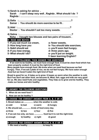 1) Sarah is asking for advice .
Sarah : I can't sleep very well , Raghda . What should I do ?
Raghda : ………………………………………………………………..
2) Dalia :…………………………………………………………..?
Samar : You should do more exercise to be fit .
3) Adel :…………………………………………………………..?
Doctor : You shouldn’t eat too many sweets.
4) Salma :…………………………………………………………..?
Noha : I bought two blouses and two pairs of trousers .
3- Read and match:-
1- If you eat much ice cream, a- fewer sweets.
2- How long have you b- You should take exercises.
3- Nabil should eat c- you'll soon feel hungry.
4- If you lose energy, d- three years ago.
5- What should I do? e- you'll put on weight.
f- been learning English?
4-Read the following, then answer the questions.
If we want to be healthy, we must have enough food. It must be clean food which has
been properly cooked. It must be the right kind of food.
Many people have enough food. We know when we need food because we feel
hungry. Then, if we eat a plate of rice, we do not feel hungry. We have eaten enough
food but we haven't eaten the right kind of food.
Bread is good for us. It helps us to grow. It keeps us warm when the weather is cold.
But if we don't eat other food, we become ill. Meat, fish, eggs and milk are very good
for us. We also need fruits and vegetables. They help us to grow and be healthy. They
make our bones and skin healthy.
A) Answer the following questions.
1. When do we need food ?
2. How can we be healthy ?
b) Choose the correct answer from a, b, c or d.
3. Bread makes us ................ when the weather is cold.
a) cold b) bad c) warm d) hungry
4. We should eat................ kinds of food every day.
a) three b) two c) four d) five
5. If we eat rice only, we have ................ food but it is not the right kind.
a) enough b) healthy c) right d) good
5-Choose the correct answer from a, b, c or d.
1- We need a healthy …………………. to keep fit.
120
 