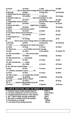 a) lunch b) meat c) diet d) light
2- …………….. tell us how much energy there is in different food.
a) Energy b) Diet c) Exercise d) Calories
3- What food do we need to be ……………………?
a) dead b) healthy c) calories d) energy
4- Sweets make us ………………… when the weather is cold.
a) bad b) warm c) hungry d) cold
5- Vegetables and fruit have ………………. calories than meat and milk.
a) less b) fewer c) more d) much
6- Have you been ………………. eight hours a night?
a) sleep b) slept c) sleeping d) sleeps
7- How …………… fruit do you want?
a) many b) much c) often d) old
8- I've been doing a lot of exercise ………………… .
a) yet b) recently c) since d) just
9. Food gives us ..................
a) diet b) energy c) water d) fit
10. .............. tell us how much energy there is in different food.
a) Energy b) Diet c) Exercise d) Calories
11. How ................. energy do we need every day ?
a) many b) long c) much d) often
12. When we ................. our bodies use much energy.
a) read b) write c) do sports d) watch TV
13. She had better ............ her house clean.
a) kept b) keeps c) keeping d) keep
14. We should eat.......... chocolate.
a) more b) less c) many d) few
15. She should eat.......... cakes.
a) little b) a little c) much d) fewer
16. An old man should sleep ............
a) less b) few c) many d) more
17. Children shouldn't watch .......... TV.
a) more b) less c) many d) little
18. She's been .......... on weight this month.
a) putting b) getting c) playing d) going
19. How.............sugar do you need?
a) much b) many c) few d) long
20. A.............trainer helps people to be fit.
a) music b) fitness c) sports d) dance
6- A Write questions using the words in brackets:-
1. A fitness trainer helps people keep fit. ( Who )
2. I've been waiting for you for two hours. ( How long )
3. I stopped playing because I was injured. ( Why )
4 . No , I didn't sleep enough yesterday . ( Did )
5. We need a healthy diet to be healthy. (Why)
6. Food gives us energy. (What)
7.1 can keep fit by doing exercise. (How)
121
 