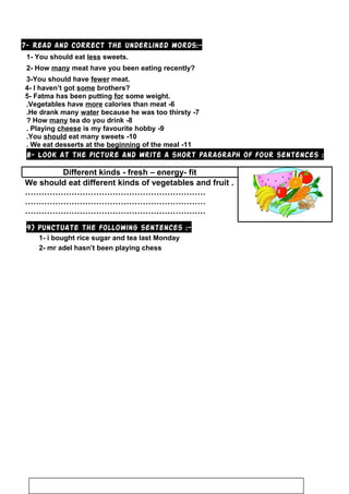 7- Read and correct the underlined words:-
1- You should eat less sweets.
2- How many meat have you been eating recently?
3-You should have fewer meat.
4- I haven’t got some brothers?
5- Fatma has been putting for some weight.
6-Vegetables have more calories than meat.
7-He drank many water because he was too thirsty.
8-How many tea do you drink?
9-Playing cheese is my favourite hobby.
10-You should eat many sweets.
11-We eat desserts at the beginning of the meal.
8- Look at the picture and write a short paragraph of four sentences :
Different kinds - fresh – energy- fit
We should eat different kinds of vegetables and fruit .
…………………………………………………………
…………………………………………………………
…………………………………………………………
9) Punctuate the following sentences :-
1- i bought rice sugar and tea last Monday
2- mr adel hasn’t been playing chess
122
 