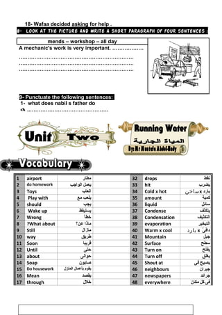 18- Wafaa decided asking for help .
8- Look at the picture and write a short paragraph of four sentences :
mends – workshop – all day
A mechanic's work is very important. ………………
…………………………………………………………
…………………………………………………………
…………………………………………………………
9- Punctuate the following sentences:
1- what does nabil s father do
 ..………………………………………
1 airport ‫مطار‬ 32 drops ‫نقط‬
2 do homework ‫يعمل‬‫الواجب‬ 33 hit ‫يضرب‬
3 Toys ‫العاب‬ 34 Cold x hot ‫بارد‬x‫ساخن‬
4 Play with ‫يلعب‬‫مع‬ 35 amount ‫كمية‬
5 should ‫يجب‬ 36 liquid ‫سائل‬
6 Wake up ‫يستيقظ‬ 37 Condense ‫يتكثف‬
7 Wrong ‫ا‬ْ ‫خط‬ 38 Condensation ‫التكثيف‬
8 What about? ‫ماذا‬‫عن؟‬ 39 evaporation ‫التبخير‬
9 Still ‫مازال‬ 40 Warm x cool ‫ى‬ْ  ‫داف‬x‫بارد‬
10 way ‫طريق‬ 41 Mountain ‫جبل‬
11 Soon ‫قريبا‬ 42 Surface ‫سطح‬
12 Until ‫حتى‬ 43 Turn on ‫يفتح‬
13 about ‫حوالى‬ 44 Turn off ‫يغلق‬
14 Soap ‫صابون‬ 45 Shout at ‫يصيح‬‫فى‬
15 Do housework ‫يقوم‬‫بأعمال‬‫المنزل‬ 46 neighbours ‫جيران‬
16 Mean ‫يقصد‬ 47 newspapers ‫جرائد‬
17 through ‫خلل‬ 48 everywhere ‫فى‬‫كل‬‫مكان‬
13
 