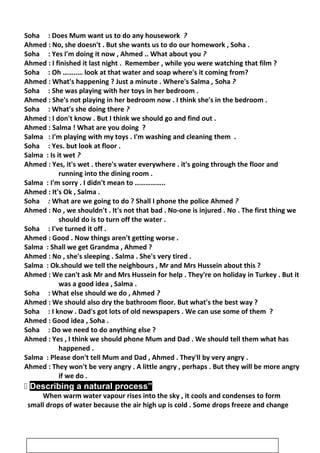 Soha : Does Mum want us to do any housework ?
Ahmed : No, she doesn't . But she wants us to do our homework , Soha .
Soha : Yes I'm doing it now , Ahmed .. What about you ?
Ahmed : I finished it last night . Remember , while you were watching that film ?
Soha : Oh ……..… look at that water and soap where's it coming from?
Ahmed : What's happening ? Just a minute . Where's Salma , Soha ?
Soha : She was playing with her toys in her bedroom .
Ahmed : She's not playing in her bedroom now . I think she's in the bedroom .
Soha : What's she doing there ?
Ahmed : I don't know . But I think we should go and find out .
Ahmed : Salma ! What are you doing ?
Salma : I'm playing with my toys . I'm washing and cleaning them .
Soha : Yes. but look at floor .
Salma : Is it wet ?
Ahmed : Yes, it's wet . there's water everywhere . it's going through the floor and
running into the dining room .
Salma : I'm sorry . I didn't mean to ……………..
Ahmed : It's Ok , Salma .
Soha : What are we going to do ? Shall I phone the police Ahmed ?
Ahmed : No , we shouldn't . It's not that bad . No-one is injured . No . The first thing we
should do is to turn off the water .
Soha : I've turned it off .
Ahmed : Good . Now things aren't getting worse .
Salma : Shall we get Grandma , Ahmed ?
Ahmed : No , she's sleeping . Salma . She's very tired .
Salma : Ok.should we tell the neighbours , Mr and Mrs Hussein about this ?
Ahmed : We can't ask Mr and Mrs Hussein for help . They're on holiday in Turkey . But it
was a good idea , Salma .
Soha : What else should we do , Ahmed ?
Ahmed : We should also dry the bathroom floor. But what's the best way ?
Soha : I know . Dad's got lots of old newspapers . We can use some of them ?
Ahmed : Good idea , Soha .
Soha : Do we need to do anything else ?
Ahmed : Yes , I think we should phone Mum and Dad . We should tell them what has
happened .
Salma : Please don't tell Mum and Dad , Ahmed . They'll by very angry .
Ahmed : They won't be very angry . A little angry , perhaps . But they will be more angry
if we do .
 Describing a natural process”
When warm water vapour rises into the sky , it cools and condenses to form
small drops of water because the air high up is cold . Some drops freeze and change
16
 