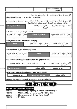 ‫كوانوا‬‫يدبثوان‬‫ف‬‫نففس‬
.‫الوقت‬
1(‫يعرب‬ُ‫عن‬‫فعل‬‫كوان‬‫مستمرا‬‫ف‬‫وقت‬‫ي‬َّ‫مع‬ُ‫ف‬‫الواضي‬-:
 He was watching TV at 9 o'clock yesterday.
2(‫يعرب‬ُ‫عن‬‫حدث‬‫كوان‬‫مستمرا‬‫ف‬‫الواضي‬‫و‬‫ه‬ُ ‫قطع‬‫حدث‬‫ـي‬‫مواضـ‬‫ـر‬‫آيخـــ‬‫ـتخدم‬‫ونسـ‬ ,
‫الواضى‬‫الستمر‬‫مع‬‫الففعل‬‫الذى‬‫يستغرق‬‫وقت‬-:‫أطول‬
While, As, Just as ‫مواضى‬‫مستمر)حدث‬
(‫طويل‬
, ‫مواضى‬‫بسيط‬‫)حدث‬‫قصي‬(
 While we were playing, it rained.
‫مواضى‬‫بسيط‬‫حدث‬ )‫قصي‬( while, as, just as ‫مواضى‬‫حدث‬ )‫مستمر‬‫طويل‬
(
 My brother came while I was studying.
When ‫مواضى‬‫بسيط‬‫حدث‬ )‫قصي‬
(
, ‫مواضى‬‫حدث‬ )‫مستمر‬
‫طويل‬(
 When I saw Ali, he was driving home.
‫مواضى‬‫حدث‬ )‫مستمر‬‫طويل‬
(
when ‫مواضى‬‫بسيط‬‫حدث‬ )‫قصي‬(
 Adel was watching the match when the light went out.
3(‫يعرب‬ُ‫عن‬‫حدبثي‬‫كوانوا‬‫مستمرين‬‫ف‬‫وقت‬‫واحد‬‫ دون‬‫ان‬‫يقطع‬‫احد‬‫اليخر‬‫ونستخدم‬
-:‫التـي‬
While, As, Just as ‫مواضى‬‫مستمر‬ , ‫مواضى‬‫مستمر‬
 While we were walking in this street, it was raining.
‫مواضى‬‫مستمر‬ while, as, just as ‫مواضى‬‫مستمر‬
 I was doing my homework while my brother was playing.
1-Finish the following dialogue:
Marwa : Where are you going to spend your holiday?
Radwa : We shall(1)…………………..to Ras El bar.
Marwa : (2)………………will you travel there?
Radwa : By bus.
20
 